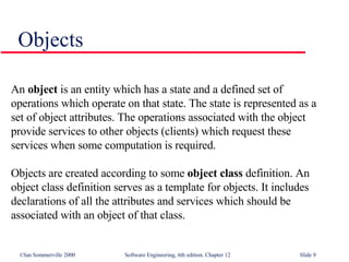 Objects An  object  is an entity which has a state and a defined set of operations which operate on that state. The state is represented as a set of object attributes. The operations associated with the object provide services to other objects (clients) which request these services when some computation is required.  Objects are created according to some  object class  definition. An object class definition serves as a template for objects. It includes declarations of all the attributes and services which should be associated with an object of that class.  