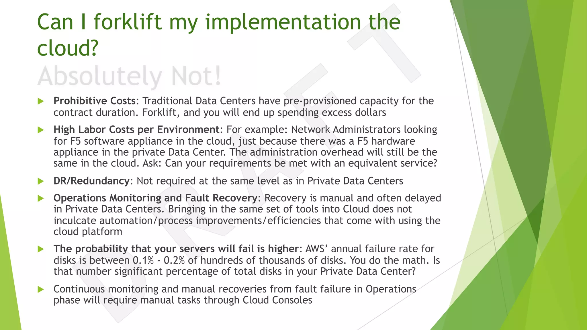 Can I forklift my implementation the
cloud?
u Prohibitive Costs: Traditional Data Centers have pre-provisioned capacity for the
contract duration. Forklift, and you will end up spending excess dollars
u High Labor Costs per Environment: For example: Network Administrators looking
for F5 software appliance in the cloud, just because there was a F5 hardware
appliance in the private Data Center. The administration overhead will still be the
same in the cloud. Ask: Can your requirements be met with an equivalent service?
u DR/Redundancy: Not required at the same level as in Private Data Centers
u Operations Monitoring and Fault Recovery: Recovery is manual and often delayed
in Private Data Centers. Bringing in the same set of tools into Cloud does not
inculcate automation/process improvements/efficiencies that come with using the
cloud platform
u The probability that your servers will fail is higher: AWS’ annual failure rate for
disks is between 0.1% - 0.2% of hundreds of thousands of disks. You do the math. Is
that number significant percentage of total disks in your Private Data Center?
u Continuous monitoring and manual recoveries from fault failure in Operations
phase will require manual tasks through Cloud Consoles
 