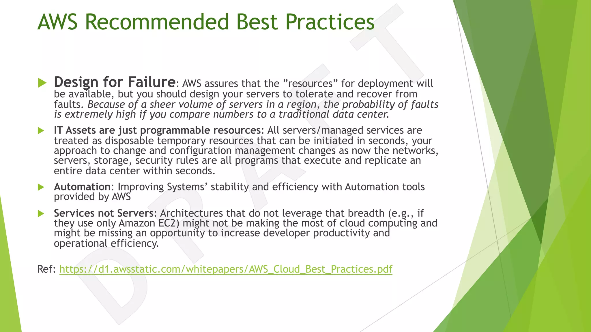 AWS Recommended Best Practices
u Design for Failure: AWS assures that the ”resources” for deployment will
be available, but you should design your servers to tolerate and recover from
faults. Because of a sheer volume of servers in a region, the probability of faults
is extremely high if you compare numbers to a traditional data center.
u IT Assets are just programmable resources: All servers/managed services are
treated as disposable temporary resources that can be initiated in seconds, your
approach to change and configuration management changes as now the networks,
servers, storage, security rules are all programs that execute and replicate an
entire data center within seconds.
u Automation: Improving Systems’ stability and efficiency with Automation tools
provided by AWS
u Services not Servers: Architectures that do not leverage that breadth (e.g., if
they use only Amazon EC2) might not be making the most of cloud computing and
might be missing an opportunity to increase developer productivity and
operational efficiency.
Ref: https://d1.awsstatic.com/whitepapers/AWS_Cloud_Best_Practices.pdf
 