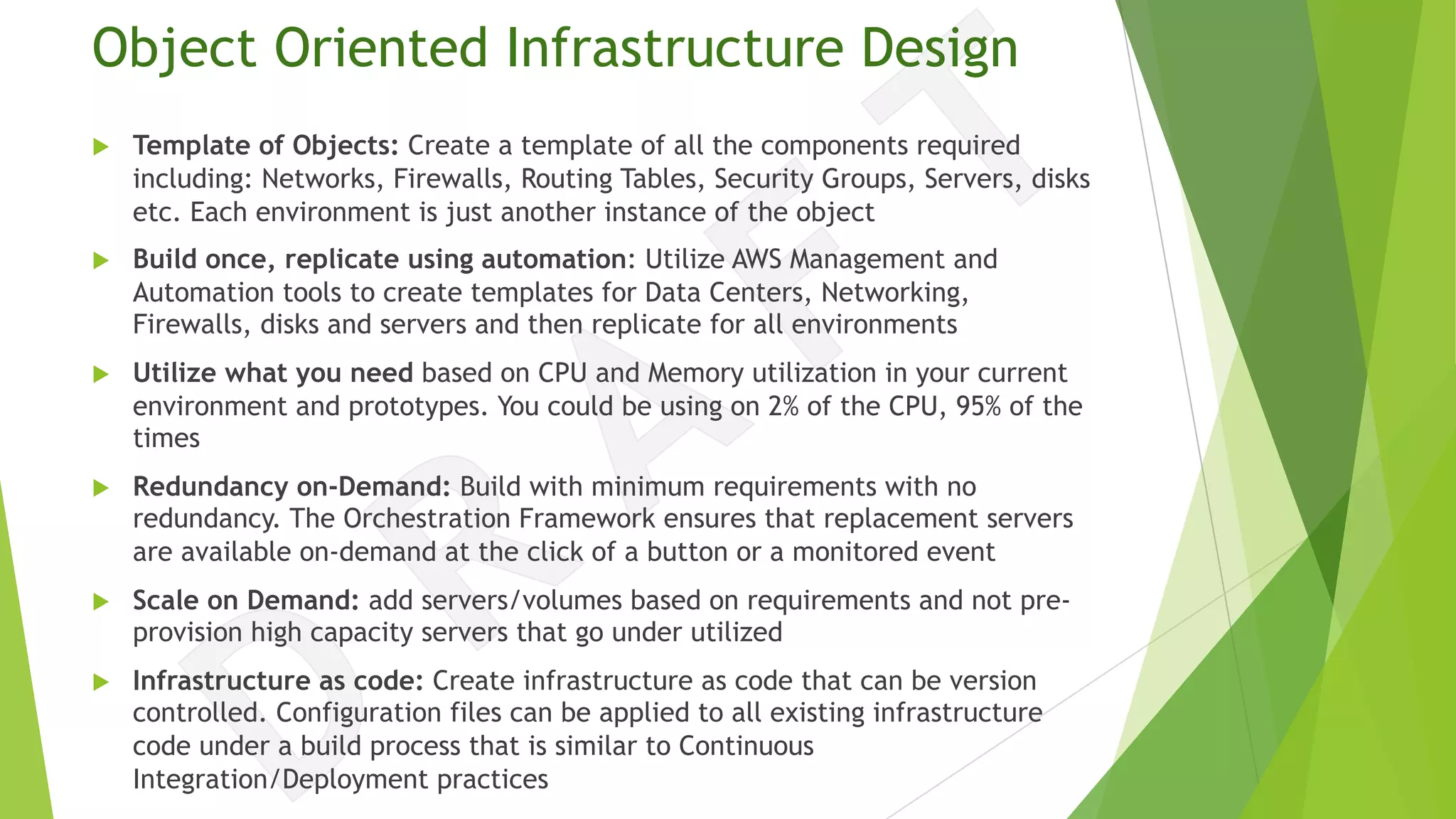 Object Oriented Infrastructure Design
u Template of Objects: Create a template of all the components required
including: Networks, Firewalls, Routing Tables, Security Groups, Servers, disks
etc. Each environment is just another instance of the object
u Build once, replicate using automation: Utilize AWS Management and
Automation tools to create templates for Data Centers, Networking,
Firewalls, disks and servers and then replicate for all environments
u Utilize what you need based on CPU and Memory utilization in your current
environment and prototypes. You could be using on 2% of the CPU, 95% of the
times
u Redundancy on-Demand: Build with minimum requirements with no
redundancy. The Orchestration Framework ensures that replacement servers
are available on-demand at the click of a button or a monitored event
u Scale on Demand: add servers/volumes based on requirements and not pre-
provision high capacity servers that go under utilized
u Infrastructure as code: Create infrastructure as code that can be version
controlled. Configuration files can be applied to all existing infrastructure
code under a build process that is similar to Continuous
Integration/Deployment practices
 