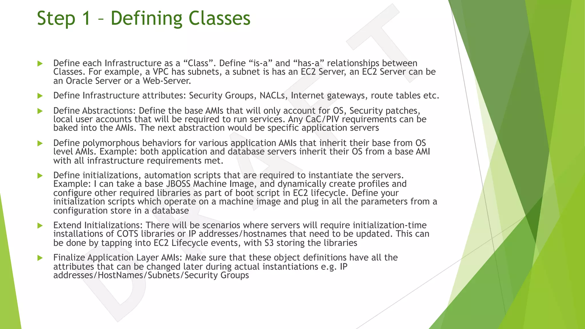 Step 1 – Defining Classes
u Define each Infrastructure as a “Class”. Define “is-a” and “has-a” relationships between
Classes. For example, a VPC has subnets, a subnet is has an EC2 Server, an EC2 Server can be
an Oracle Server or a Web-Server.
u Define Infrastructure attributes: Security Groups, NACLs, Internet gateways, route tables etc.
u Define Abstractions: Define the base AMIs that will only account for OS, Security patches,
local user accounts that will be required to run services. Any CaC/PIV requirements can be
baked into the AMIs. The next abstraction would be specific application servers
u Define polymorphous behaviors for various application AMIs that inherit their base from OS
level AMIs. Example: both application and database servers inherit their OS from a base AMI
with all infrastructure requirements met.
u Define initializations, automation scripts that are required to instantiate the servers.
Example: I can take a base JBOSS Machine Image, and dynamically create profiles and
configure other required libraries as part of boot script in EC2 lifecycle. Define your
initialization scripts which operate on a machine image and plug in all the parameters from a
configuration store in a database
u Extend Initializations: There will be scenarios where servers will require initialization-time
installations of COTS libraries or IP addresses/hostnames that need to be updated. This can
be done by tapping into EC2 Lifecycle events, with S3 storing the libraries
u Finalize Application Layer AMIs: Make sure that these object definitions have all the
attributes that can be changed later during actual instantiations e.g. IP
addresses/HostNames/Subnets/Security Groups
 