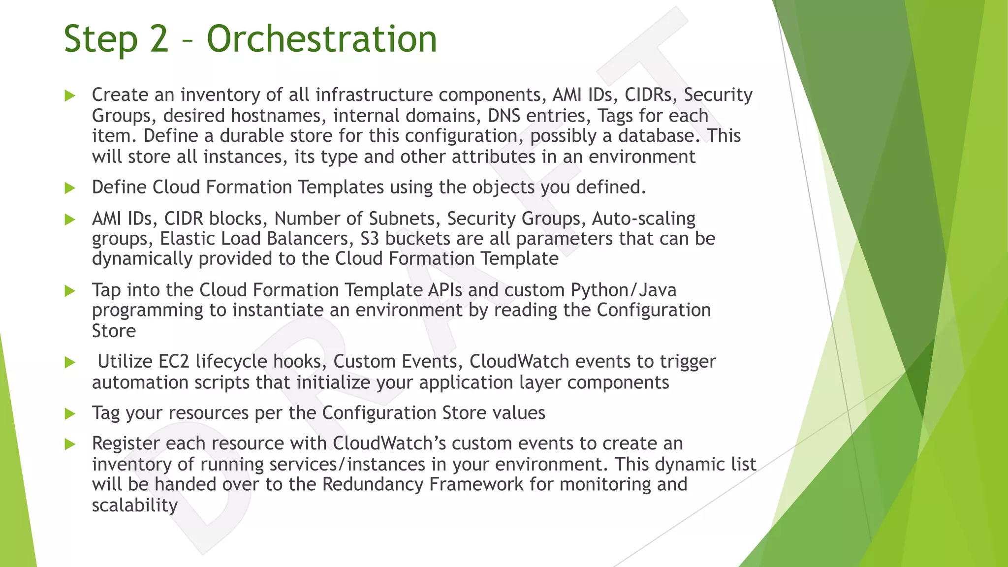 Step 2 – Orchestration
u Create an inventory of all infrastructure components, AMI IDs, CIDRs, Security
Groups, desired hostnames, internal domains, DNS entries, Tags for each
item. Define a durable store for this configuration, possibly a database. This
will store all instances, its type and other attributes in an environment
u Define Cloud Formation Templates using the objects you defined.
u AMI IDs, CIDR blocks, Number of Subnets, Security Groups, Auto-scaling
groups, Elastic Load Balancers, S3 buckets are all parameters that can be
dynamically provided to the Cloud Formation Template
u Tap into the Cloud Formation Template APIs and custom Python/Java
programming to instantiate an environment by reading the Configuration
Store
u Utilize EC2 lifecycle hooks, Custom Events, CloudWatch events to trigger
automation scripts that initialize your application layer components
u Tag your resources per the Configuration Store values
u Register each resource with CloudWatch’s custom events to create an
inventory of running services/instances in your environment. This dynamic list
will be handed over to the Redundancy Framework for monitoring and
scalability
 