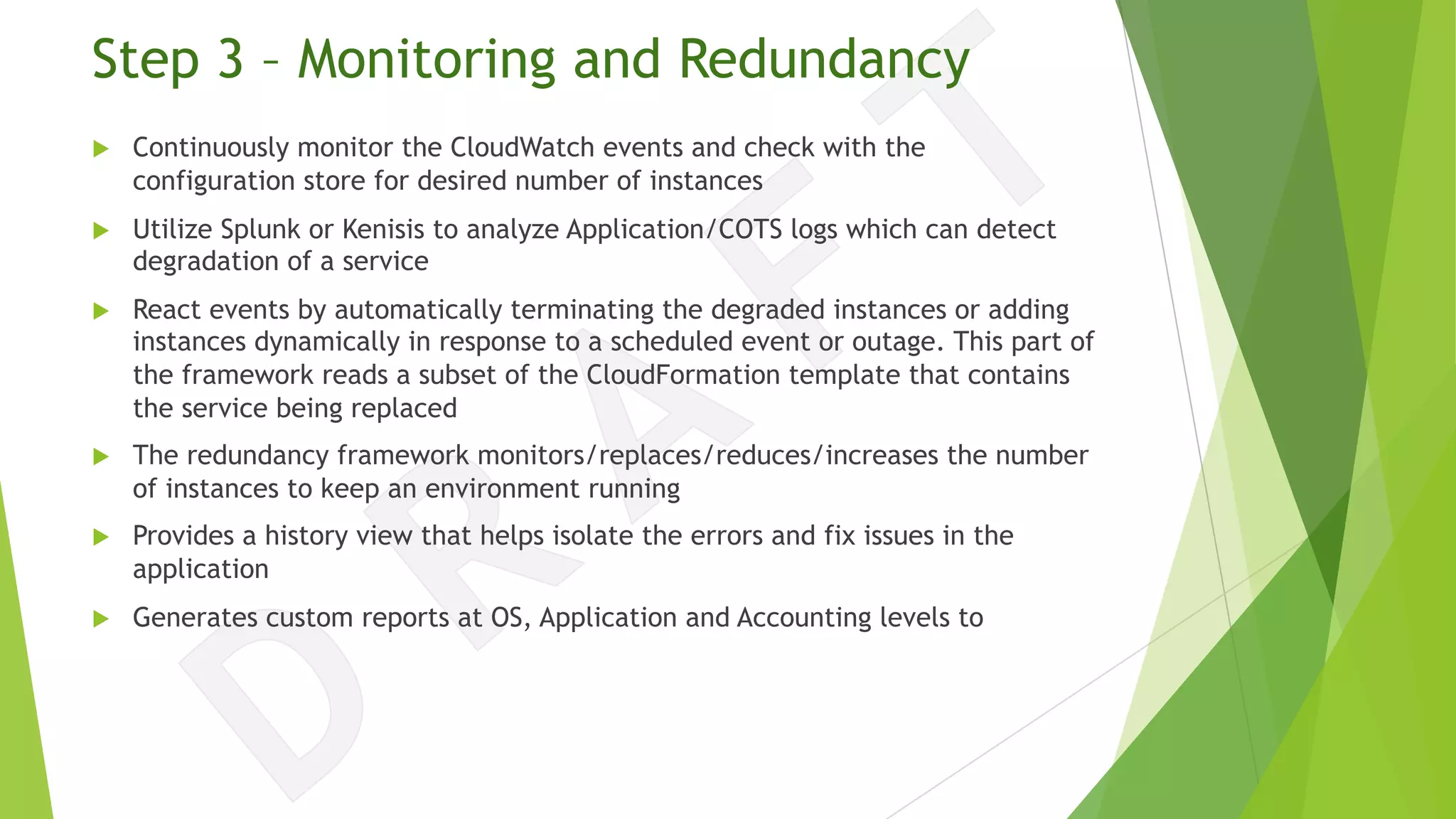Step 3 – Monitoring and Redundancy
u Continuously monitor the CloudWatch events and check with the
configuration store for desired number of instances
u Utilize Splunk or Kenisis to analyze Application/COTS logs which can detect
degradation of a service
u React events by automatically terminating the degraded instances or adding
instances dynamically in response to a scheduled event or outage. This part of
the framework reads a subset of the CloudFormation template that contains
the service being replaced
u The redundancy framework monitors/replaces/reduces/increases the number
of instances to keep an environment running
u Provides a history view that helps isolate the errors and fix issues in the
application
u Generates custom reports at OS, Application and Accounting levels to
 