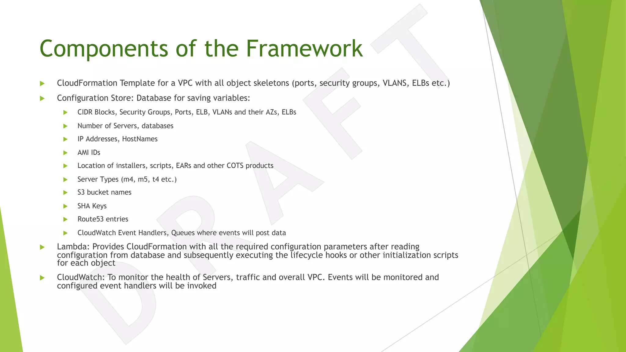 Components of the Framework
u CloudFormation Template for a VPC with all object skeletons (ports, security groups, VLANS, ELBs etc.)
u Configuration Store: Database for saving variables:
u CIDR Blocks, Security Groups, Ports, ELB, VLANs and their AZs, ELBs
u Number of Servers, databases
u IP Addresses, HostNames
u AMI IDs
u Location of installers, scripts, EARs and other COTS products
u Server Types (m4, m5, t4 etc.)
u S3 bucket names
u SHA Keys
u Route53 entries
u CloudWatch Event Handlers, Queues where events will post data
u Lambda: Provides CloudFormation with all the required configuration parameters after reading
configuration from database and subsequently executing the lifecycle hooks or other initialization scripts
for each object
u CloudWatch: To monitor the health of Servers, traffic and overall VPC. Events will be monitored and
configured event handlers will be invoked
 