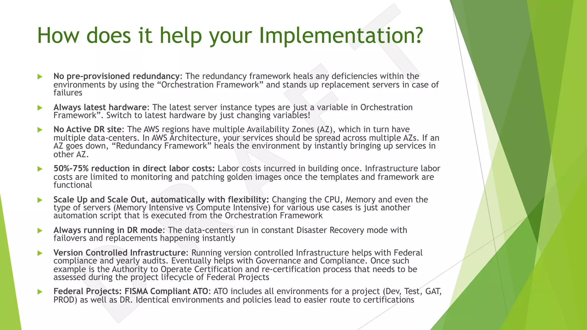 How does it help your Implementation?
u No pre-provisioned redundancy: The redundancy framework heals any deficiencies within the
environments by using the “Orchestration Framework” and stands up replacement servers in case of
failures
u Always latest hardware: The latest server instance types are just a variable in Orchestration
Framework”. Switch to latest hardware by just changing variables!
u No Active DR site: The AWS regions have multiple Availability Zones (AZ), which in turn have
multiple data-centers. In AWS Architecture, your services should be spread across multiple AZs. If an
AZ goes down, “Redundancy Framework” heals the environment by instantly bringing up services in
other AZ.
u 50%-75% reduction in direct labor costs: Labor costs incurred in building once. Infrastructure labor
costs are limited to monitoring and patching golden images once the templates and framework are
functional
u Scale Up and Scale Out, automatically with flexibility: Changing the CPU, Memory and even the
type of servers (Memory Intensive vs Compute Intensive) for various use cases is just another
automation script that is executed from the Orchestration Framework
u Always running in DR mode: The data-centers run in constant Disaster Recovery mode with
failovers and replacements happening instantly
u Version Controlled Infrastructure: Running version controlled Infrastructure helps with Federal
compliance and yearly audits. Eventually helps with Governance and Compliance. Once such
example is the Authority to Operate Certification and re-certification process that needs to be
assessed during the project lifecycle of Federal Projects
u Federal Projects: FISMA Compliant ATO: ATO includes all environments for a project (Dev, Test, GAT,
PROD) as well as DR. Identical environments and policies lead to easier route to certifications
 