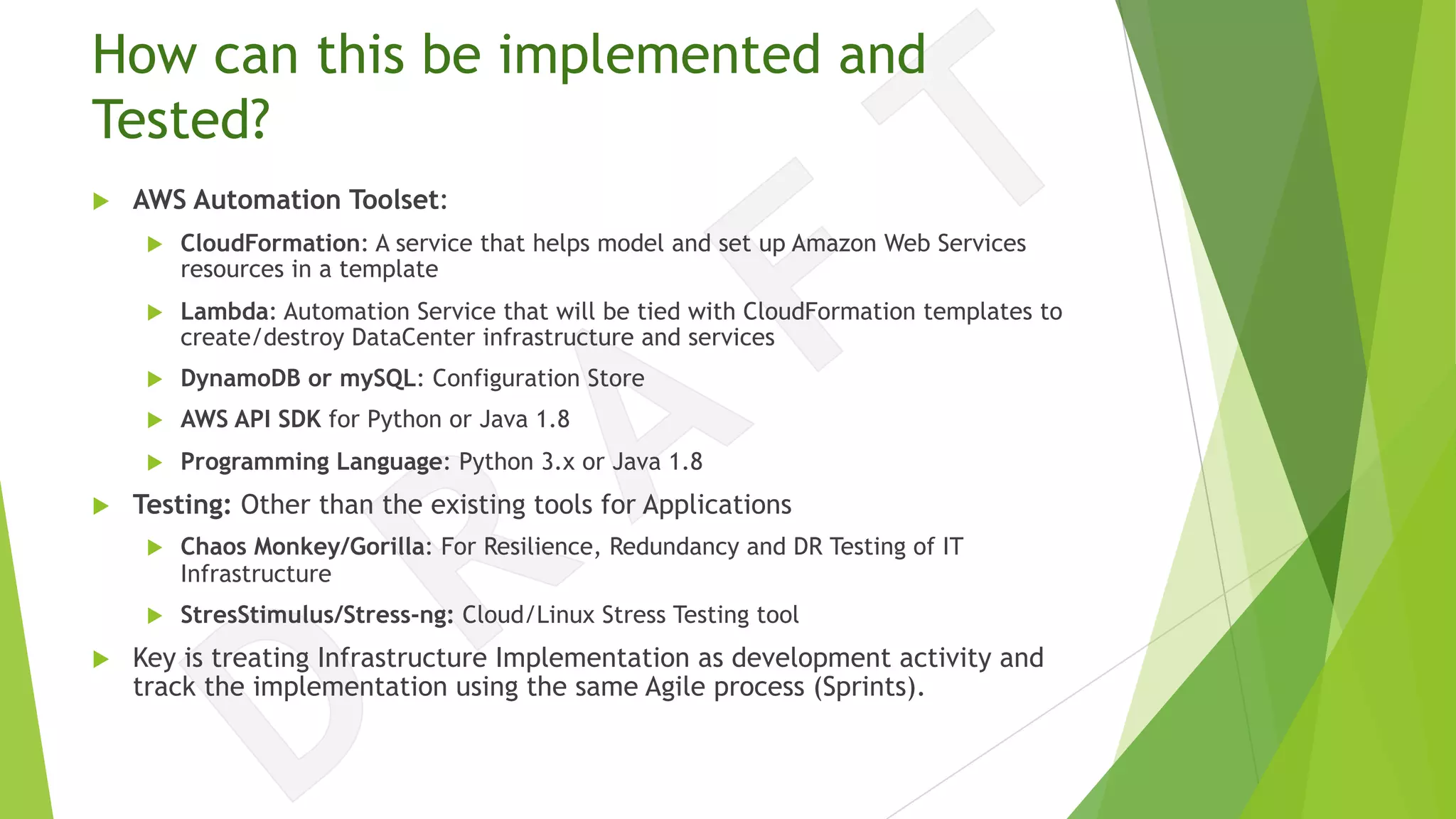 How can this be implemented and
Tested?
u AWS Automation Toolset:
u CloudFormation: A service that helps model and set up Amazon Web Services
resources in a template
u Lambda: Automation Service that will be tied with CloudFormation templates to
create/destroy DataCenter infrastructure and services
u DynamoDB or mySQL: Configuration Store
u AWS API SDK for Python or Java 1.8
u Programming Language: Python 3.x or Java 1.8
u Testing: Other than the existing tools for Applications
u Chaos Monkey/Gorilla: For Resilience, Redundancy and DR Testing of IT
Infrastructure
u StresStimulus/Stress-ng: Cloud/Linux Stress Testing tool
u Key is treating Infrastructure Implementation as development activity and
track the implementation using the same Agile process (Sprints).
 