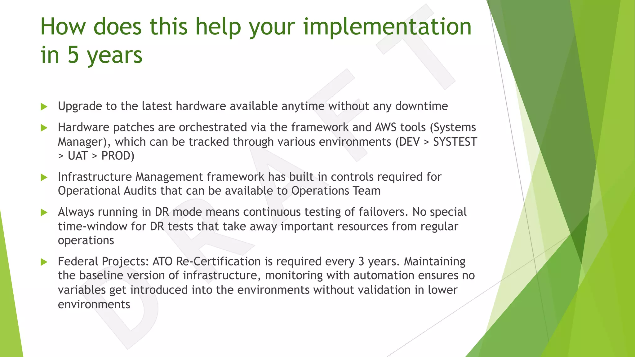 How does this help your implementation
in 5 years
u Upgrade to the latest hardware available anytime without any downtime
u Hardware patches are orchestrated via the framework and AWS tools (Systems
Manager), which can be tracked through various environments (DEV > SYSTEST
> UAT > PROD)
u Infrastructure Management framework has built in controls required for
Operational Audits that can be available to Operations Team
u Always running in DR mode means continuous testing of failovers. No special
time-window for DR tests that take away important resources from regular
operations
u Federal Projects: ATO Re-Certification is required every 3 years. Maintaining
the baseline version of infrastructure, monitoring with automation ensures no
variables get introduced into the environments without validation in lower
environments
 