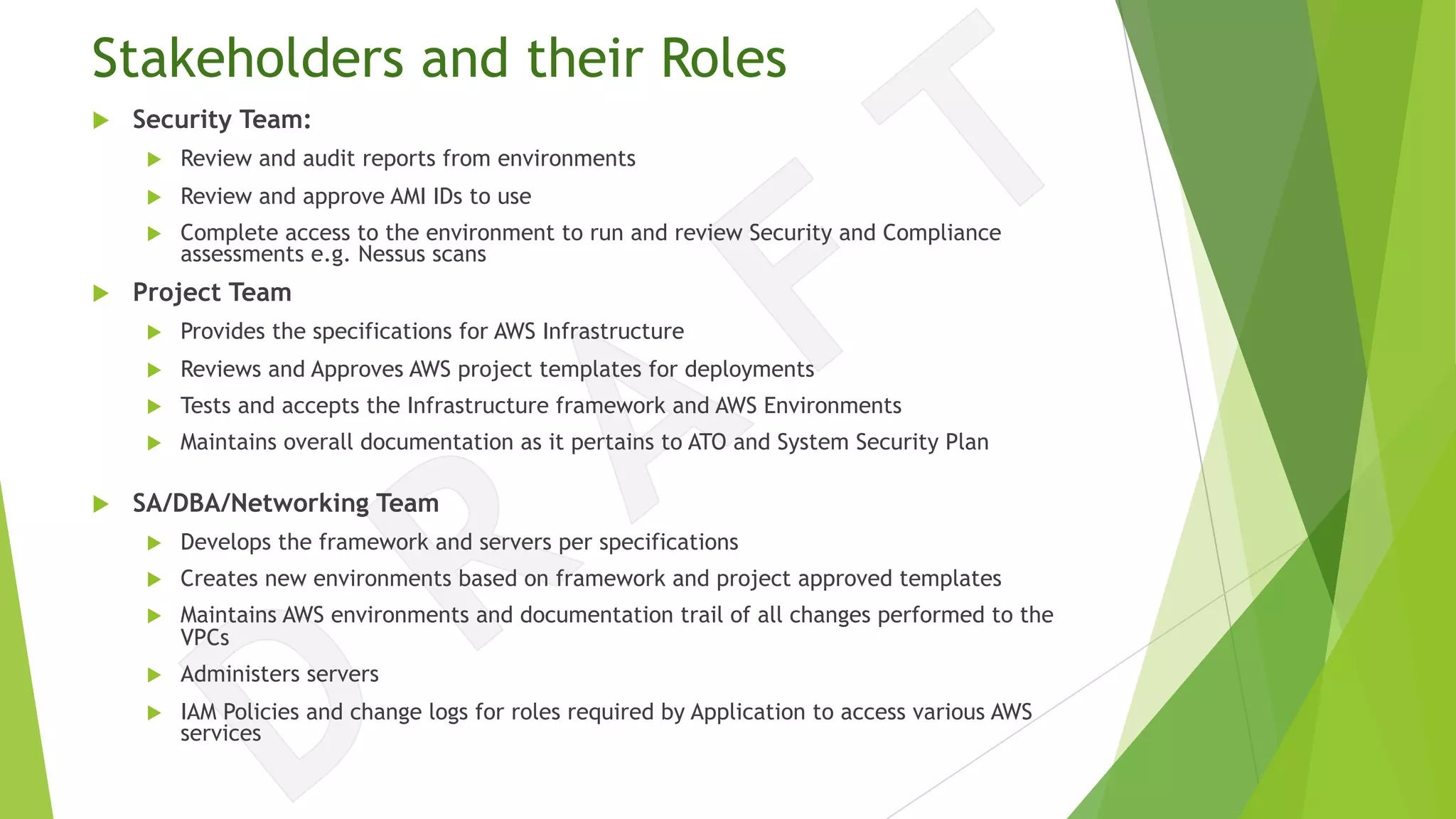 Stakeholders and their Roles
u Security Team:
u Review and audit reports from environments
u Review and approve AMI IDs to use
u Complete access to the environment to run and review Security and Compliance
assessments e.g. Nessus scans
u Project Team
u Provides the specifications for AWS Infrastructure
u Reviews and Approves AWS project templates for deployments
u Tests and accepts the Infrastructure framework and AWS Environments
u Maintains overall documentation as it pertains to ATO and System Security Plan
u SA/DBA/Networking Team
u Develops the framework and servers per specifications
u Creates new environments based on framework and project approved templates
u Maintains AWS environments and documentation trail of all changes performed to the
VPCs
u Administers servers
u IAM Policies and change logs for roles required by Application to access various AWS
services
 