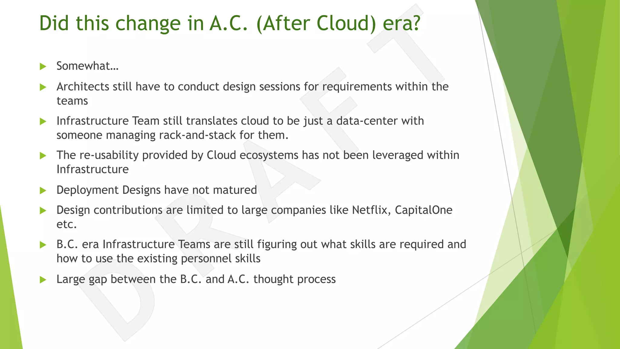 Did this change in A.C. (After Cloud) era?
u Somewhat…
u Architects still have to conduct design sessions for requirements within the
teams
u Infrastructure Team still translates cloud to be just a data-center with
someone managing rack-and-stack for them.
u The re-usability provided by Cloud ecosystems has not been leveraged within
Infrastructure
u Deployment Designs have not matured
u Design contributions are limited to large companies like Netflix, CapitalOne
etc.
u B.C. era Infrastructure Teams are still figuring out what skills are required and
how to use the existing personnel skills
u Large gap between the B.C. and A.C. thought process
 