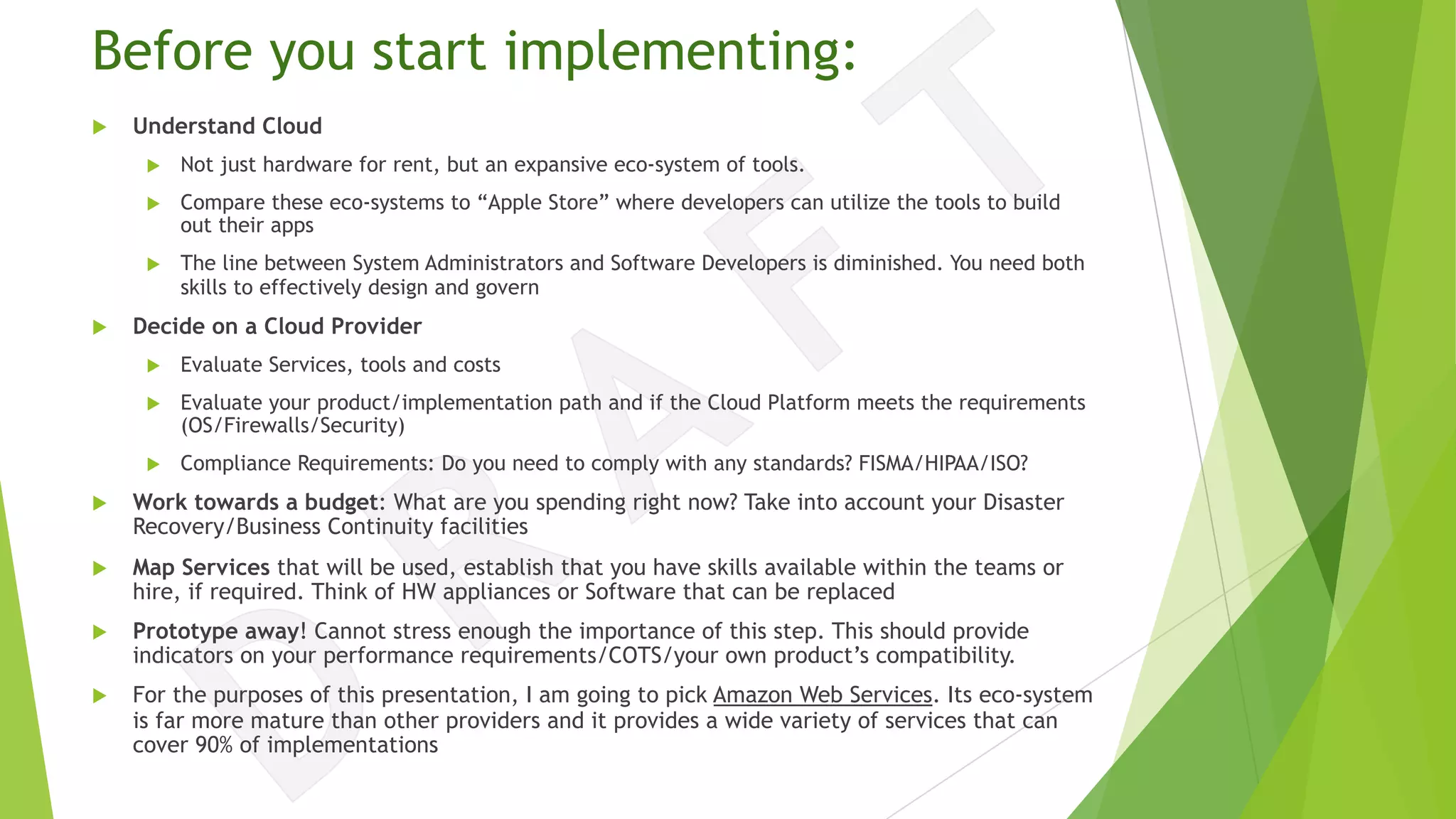 Before you start implementing:
u Understand Cloud
u Not just hardware for rent, but an expansive eco-system of tools.
u Compare these eco-systems to “Apple Store” where developers can utilize the tools to build
out their apps
u The line between System Administrators and Software Developers is diminished. You need both
skills to effectively design and govern
u Decide on a Cloud Provider
u Evaluate Services, tools and costs
u Evaluate your product/implementation path and if the Cloud Platform meets the requirements
(OS/Firewalls/Security)
u Compliance Requirements: Do you need to comply with any standards? FISMA/HIPAA/ISO?
u Work towards a budget: What are you spending right now? Take into account your Disaster
Recovery/Business Continuity facilities
u Map Services that will be used, establish that you have skills available within the teams or
hire, if required. Think of HW appliances or Software that can be replaced
u Prototype away! Cannot stress enough the importance of this step. This should provide
indicators on your performance requirements/COTS/your own product’s compatibility.
u For the purposes of this presentation, I am going to pick Amazon Web Services. Its eco-system
is far more mature than other providers and it provides a wide variety of services that can
cover 90% of implementations
 
