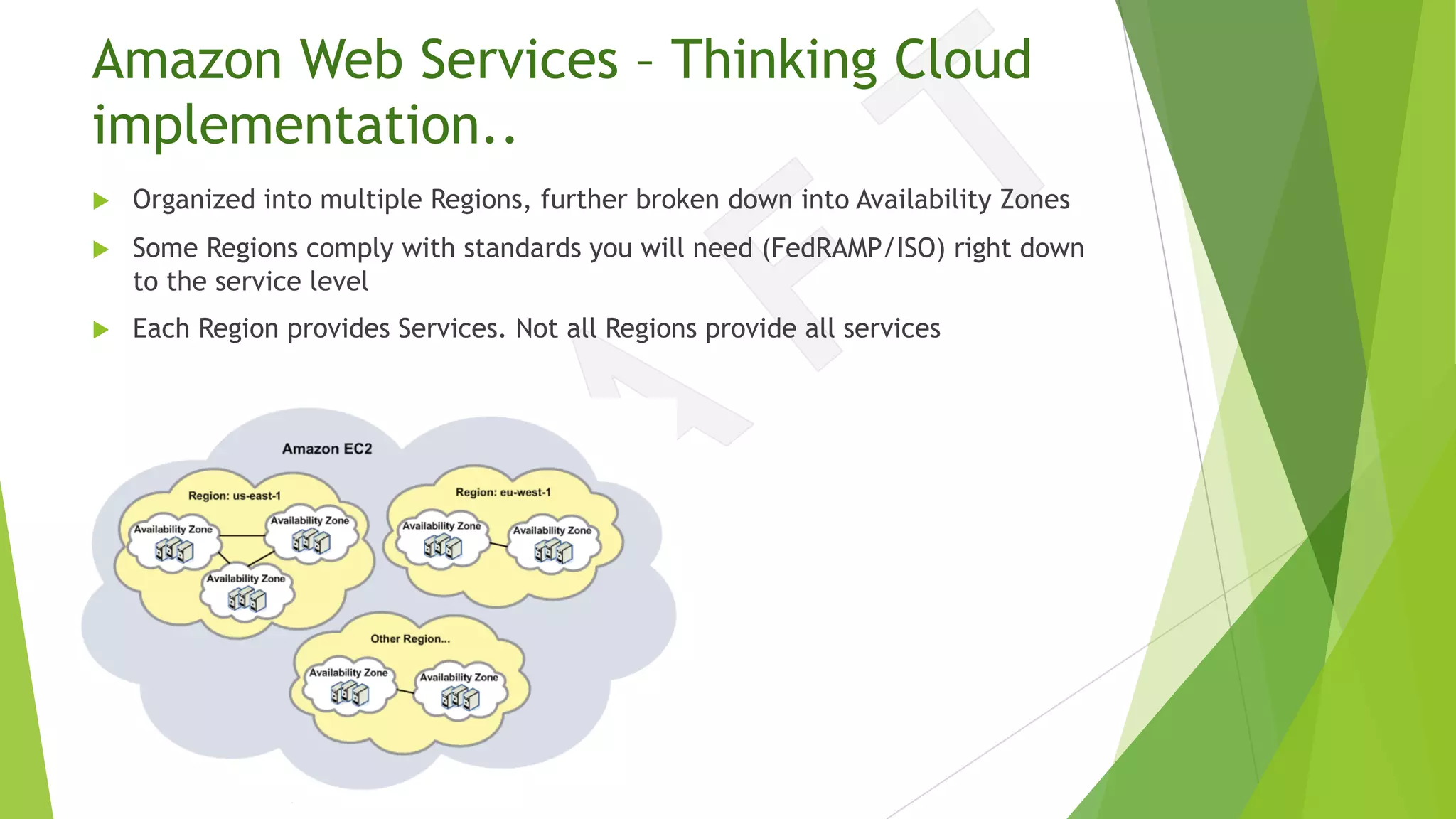 Amazon Web Services – Thinking Cloud
implementation..
u Organized into multiple Regions, further broken down into Availability Zones
u Some Regions comply with standards you will need (FedRAMP/ISO) right down
to the service level
u Each Region provides Services. Not all Regions provide all services
 
