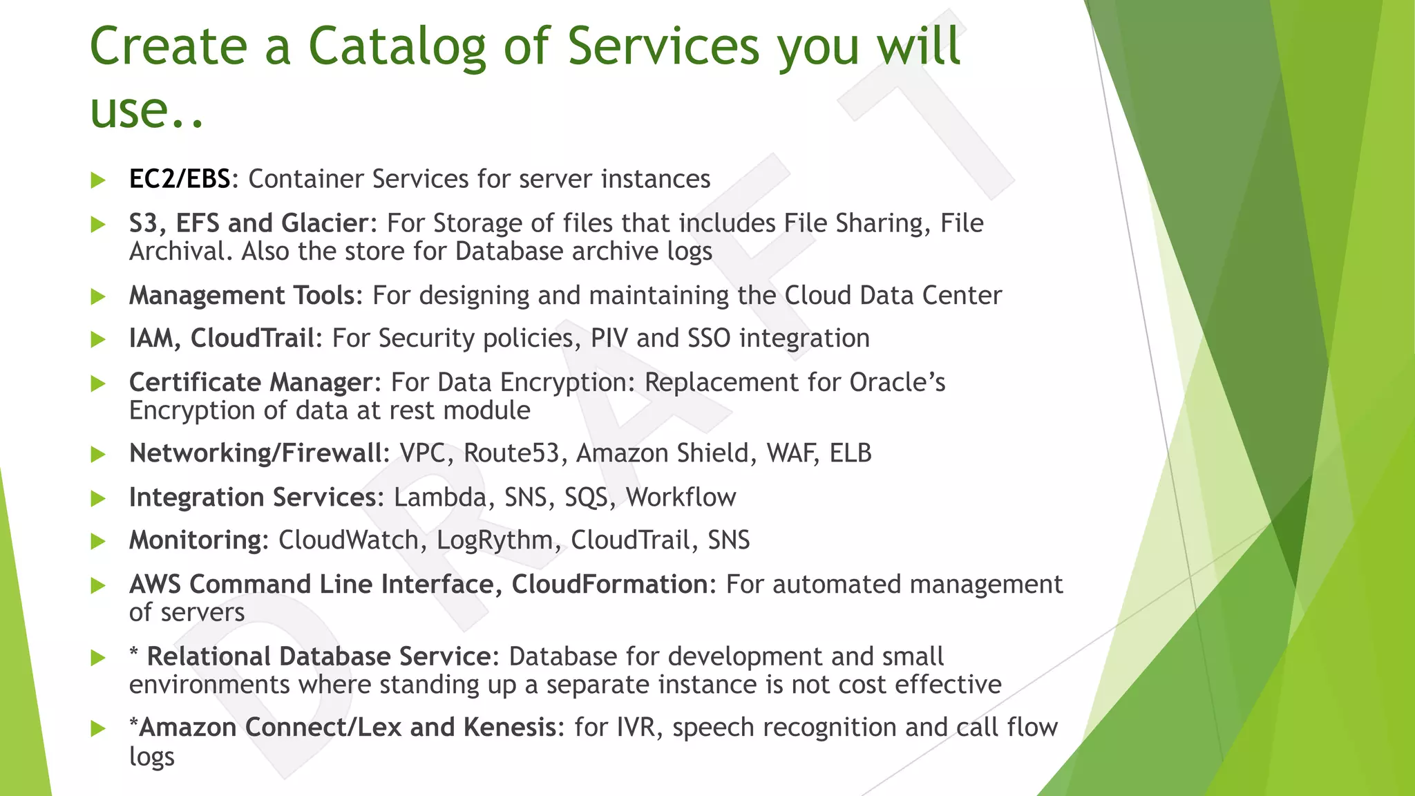Create a Catalog of Services you will
use..
u EC2/EBS: Container Services for server instances
u S3, EFS and Glacier: For Storage of files that includes File Sharing, File
Archival. Also the store for Database archive logs
u Management Tools: For designing and maintaining the Cloud Data Center
u IAM, CloudTrail: For Security policies, PIV and SSO integration
u Certificate Manager: For Data Encryption: Replacement for Oracle’s
Encryption of data at rest module
u Networking/Firewall: VPC, Route53, Amazon Shield, WAF, ELB
u Integration Services: Lambda, SNS, SQS, Workflow
u Monitoring: CloudWatch, LogRythm, CloudTrail, SNS
u AWS Command Line Interface, CloudFormation: For automated management
of servers
u * Relational Database Service: Database for development and small
environments where standing up a separate instance is not cost effective
u *Amazon Connect/Lex and Kenesis: for IVR, speech recognition and call flow
logs
 
