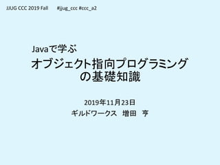 オブジェクト指向プログラミング
の基礎知識
2019年11月23日
ギルドワークス 増田 亨
JJUG CCC 2019 Fall
Javaで学ぶ
#jjug_ccc #ccc_a2
 