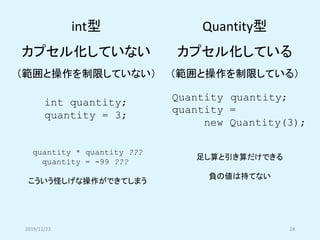 2019/11/23 24
int quantity;
quantity = 3;
Quantity quantity;
quantity =
new Quantity(3);
int型
カプセル化していない
（範囲と操作を制限していない）
Q...