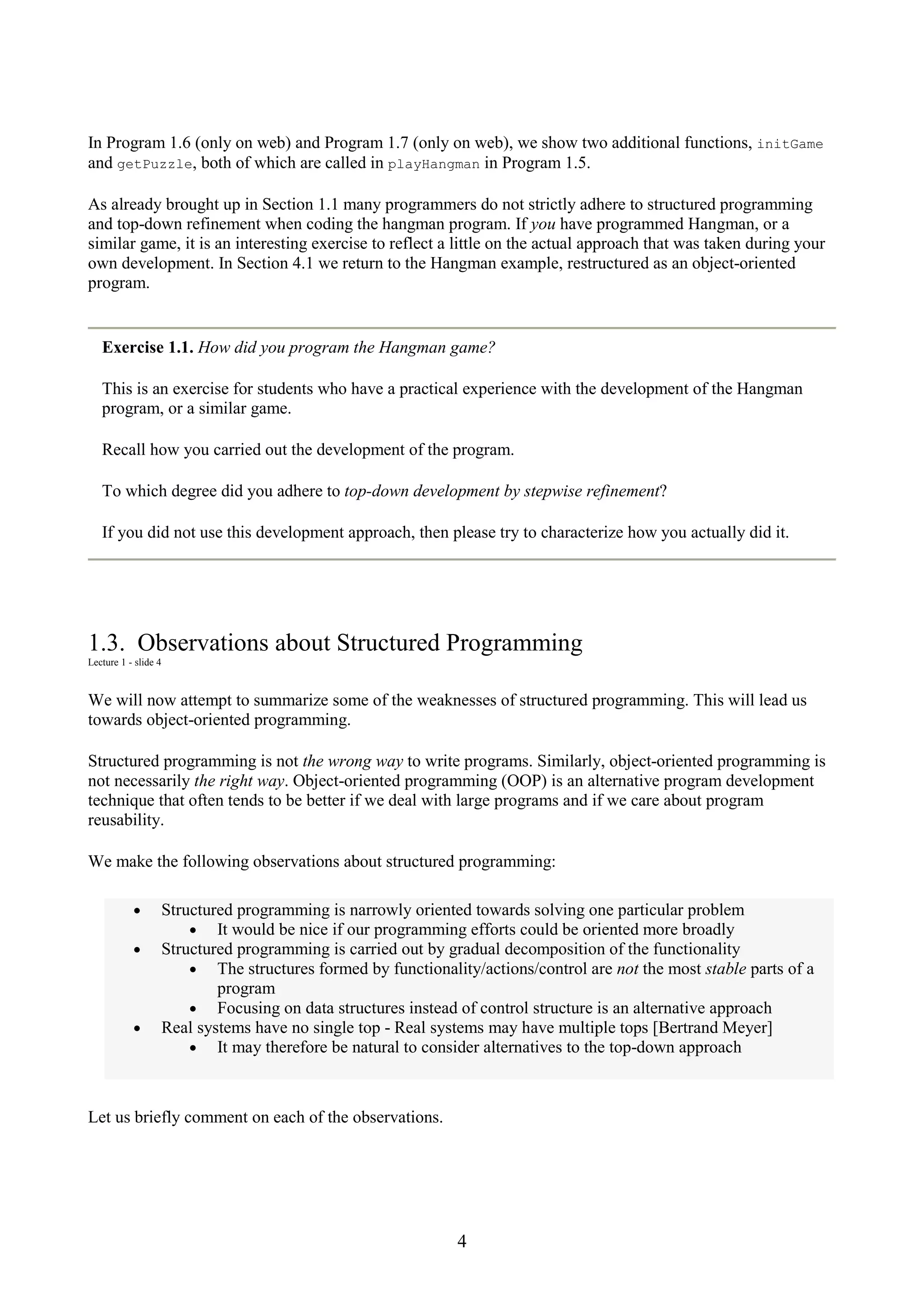 4 In Program 1.6 (only on web) and Program 1.7 (only on web), we show two additional functions, initGame and getPuzzle, both of which are called in playHangman in Program 1.5. As already brought up in Section 1.1 many programmers do not strictly adhere to structured programming and top-down refinement when coding the hangman program. If you have programmed Hangman, or a similar game, it is an interesting exercise to reflect a little on the actual approach that was taken during your own development. In Section 4.1 we return to the Hangman example, restructured as an object-oriented program. Exercise 1.1. How did you program the Hangman game? This is an exercise for students who have a practical experience with the development of the Hangman program, or a similar game. Recall how you carried out the development of the program. To which degree did you adhere to top-down development by stepwise refinement? If you did not use this development approach, then please try to characterize how you actually did it. 1.3. Observations about Structured Programming Lecture 1 - slide 4 We will now attempt to summarize some of the weaknesses of structured programming. This will lead us towards object-oriented programming. Structured programming is not the wrong way to write programs. Similarly, object-oriented programming is not necessarily the right way. Object-oriented programming (OOP) is an alternative program development technique that often tends to be better if we deal with large programs and if we care about program reusability. We make the following observations about structured programming: • Structured programming is narrowly oriented towards solving one particular problem • It would be nice if our programming efforts could be oriented more broadly • Structured programming is carried out by gradual decomposition of the functionality • The structures formed by functionality/actions/control are not the most stable parts of a program • Focusing on data structures instead of control structure is an alternative approach • Real systems have no single top - Real systems may have multiple tops [Bertrand Meyer] • It may therefore be natural to consider alternatives to the top-down approach Let us briefly comment on each of the observations. 