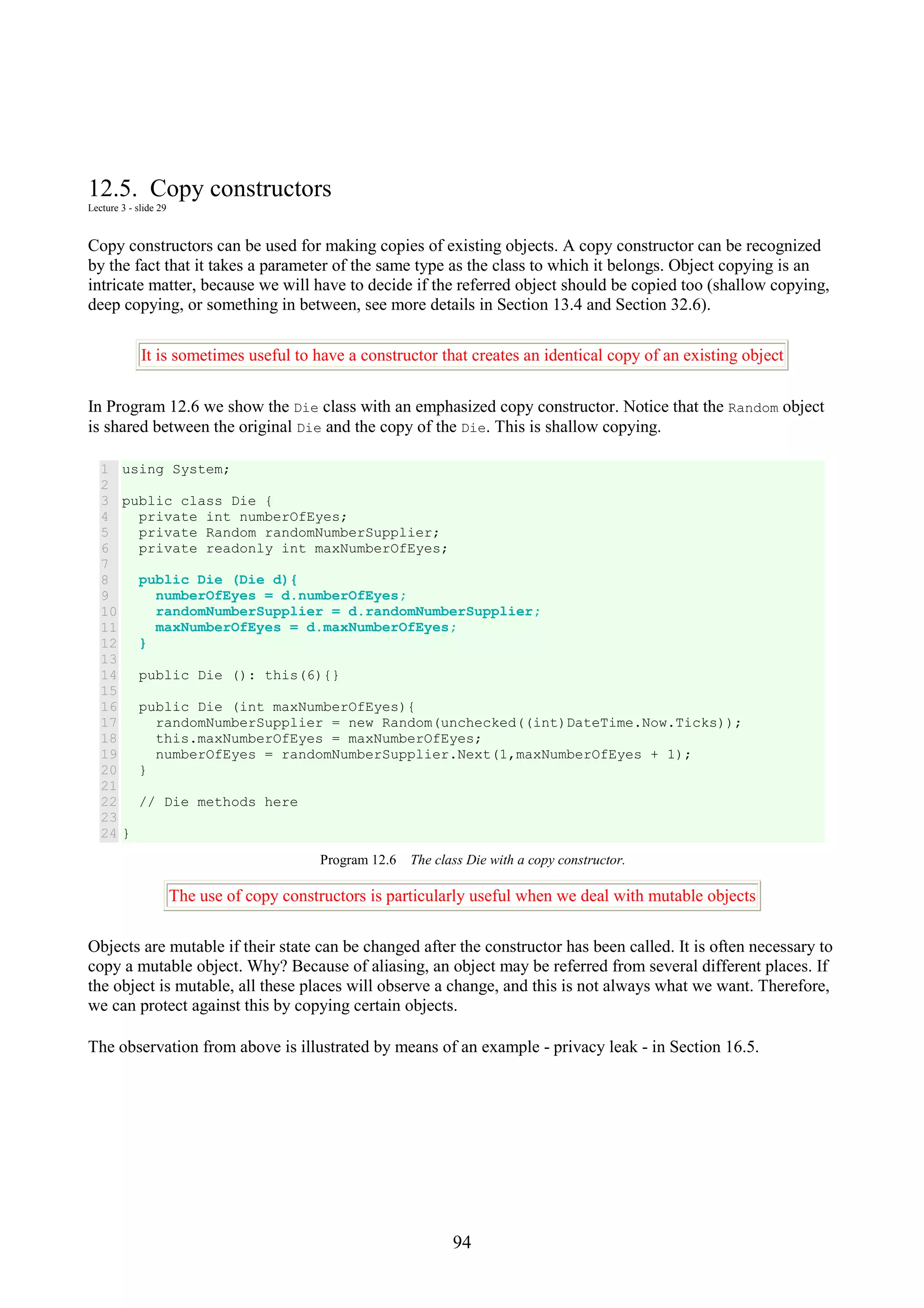 94 12.5. Copy constructors Lecture 3 - slide 29 Copy constructors can be used for making copies of existing objects. A copy constructor can be recognized by the fact that it takes a parameter of the same type as the class to which it belongs. Object copying is an intricate matter, because we will have to decide if the referred object should be copied too (shallow copying, deep copying, or something in between, see more details in Section 13.4 and Section 32.6). It is sometimes useful to have a constructor that creates an identical copy of an existing object In Program 12.6 we show the Die class with an emphasized copy constructor. Notice that the Random object is shared between the original Die and the copy of the Die. This is shallow copying. 1 2 3 4 5 6 7 8 9 10 11 12 13 14 15 16 17 18 19 20 21 22 23 24 using System; public class Die { private int numberOfEyes; private Random randomNumberSupplier; private readonly int maxNumberOfEyes; public Die (Die d){ numberOfEyes = d.numberOfEyes; randomNumberSupplier = d.randomNumberSupplier; maxNumberOfEyes = d.maxNumberOfEyes; } public Die (): this(6){} public Die (int maxNumberOfEyes){ randomNumberSupplier = new Random(unchecked((int)DateTime.Now.Ticks)); this.maxNumberOfEyes = maxNumberOfEyes; numberOfEyes = randomNumberSupplier.Next(1,maxNumberOfEyes + 1); } // Die methods here } Program 12.6 The class Die with a copy constructor. The use of copy constructors is particularly useful when we deal with mutable objects Objects are mutable if their state can be changed after the constructor has been called. It is often necessary to copy a mutable object. Why? Because of aliasing, an object may be referred from several different places. If the object is mutable, all these places will observe a change, and this is not always what we want. Therefore, we can protect against this by copying certain objects. The observation from above is illustrated by means of an example - privacy leak - in Section 16.5. 