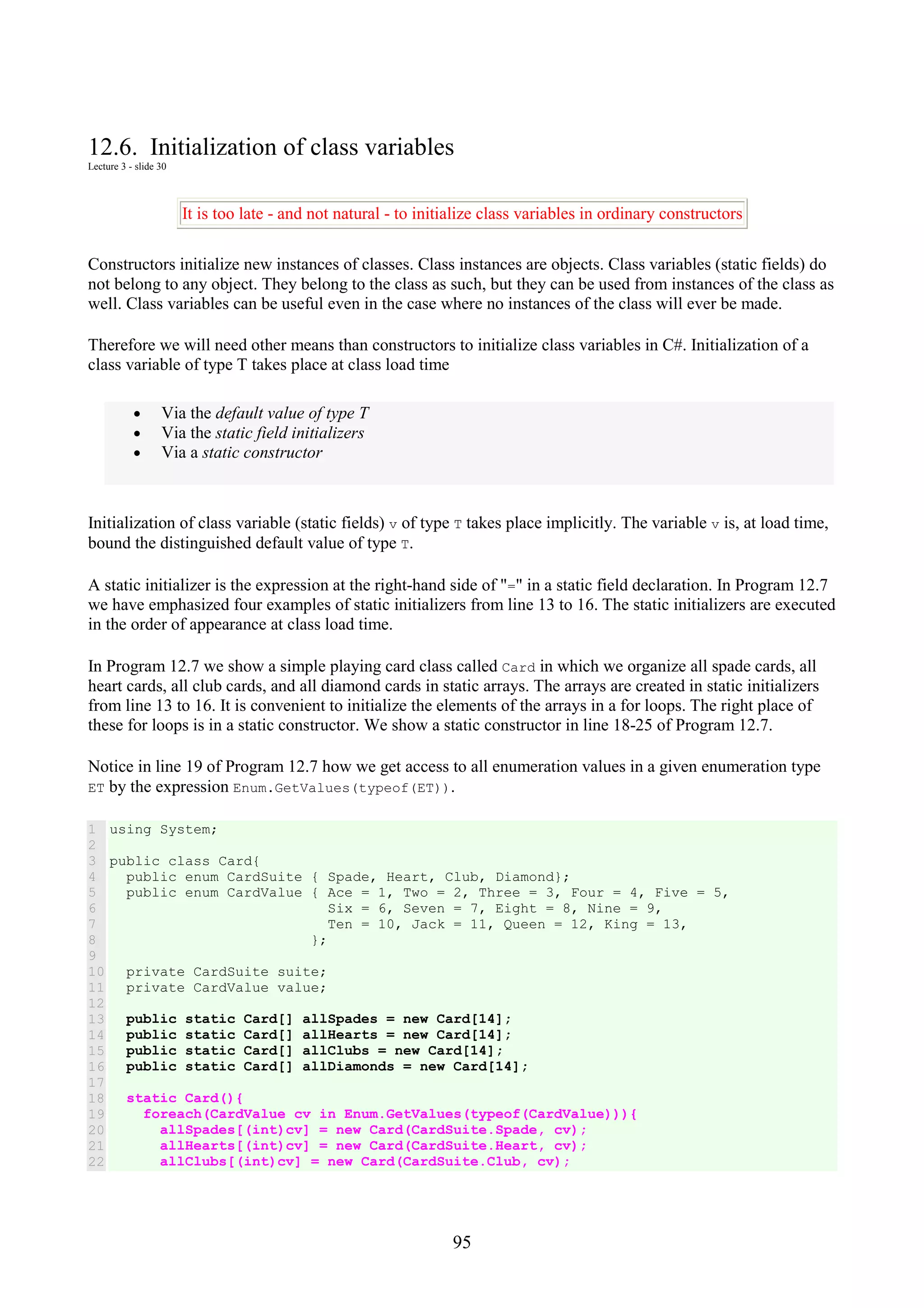 95 12.6. Initialization of class variables Lecture 3 - slide 30 It is too late - and not natural - to initialize class variables in ordinary constructors Constructors initialize new instances of classes. Class instances are objects. Class variables (static fields) do not belong to any object. They belong to the class as such, but they can be used from instances of the class as well. Class variables can be useful even in the case where no instances of the class will ever be made. Therefore we will need other means than constructors to initialize class variables in C#. Initialization of a class variable of type T takes place at class load time • Via the default value of type T • Via the static field initializers • Via a static constructor Initialization of class variable (static fields) v of type T takes place implicitly. The variable v is, at load time, bound the distinguished default value of type T. A static initializer is the expression at the right-hand side of "=" in a static field declaration. In Program 12.7 we have emphasized four examples of static initializers from line 13 to 16. The static initializers are executed in the order of appearance at class load time. In Program 12.7 we show a simple playing card class called Card in which we organize all spade cards, all heart cards, all club cards, and all diamond cards in static arrays. The arrays are created in static initializers from line 13 to 16. It is convenient to initialize the elements of the arrays in a for loops. The right place of these for loops is in a static constructor. We show a static constructor in line 18-25 of Program 12.7. Notice in line 19 of Program 12.7 how we get access to all enumeration values in a given enumeration type ET by the expression Enum.GetValues(typeof(ET)). 1 2 3 4 5 6 7 8 9 10 11 12 13 14 15 16 17 18 19 20 21 22 using System; public class Card{ public enum CardSuite { Spade, Heart, Club, Diamond}; public enum CardValue { Ace = 1, Two = 2, Three = 3, Four = 4, Five = 5, Six = 6, Seven = 7, Eight = 8, Nine = 9, Ten = 10, Jack = 11, Queen = 12, King = 13, }; private CardSuite suite; private CardValue value; public static Card[] allSpades = new Card[14]; public static Card[] allHearts = new Card[14]; public static Card[] allClubs = new Card[14]; public static Card[] allDiamonds = new Card[14]; static Card(){ foreach(CardValue cv in Enum.GetValues(typeof(CardValue))){ allSpades[(int)cv] = new Card(CardSuite.Spade, cv); allHearts[(int)cv] = new Card(CardSuite.Heart, cv); allClubs[(int)cv] = new Card(CardSuite.Club, cv); 