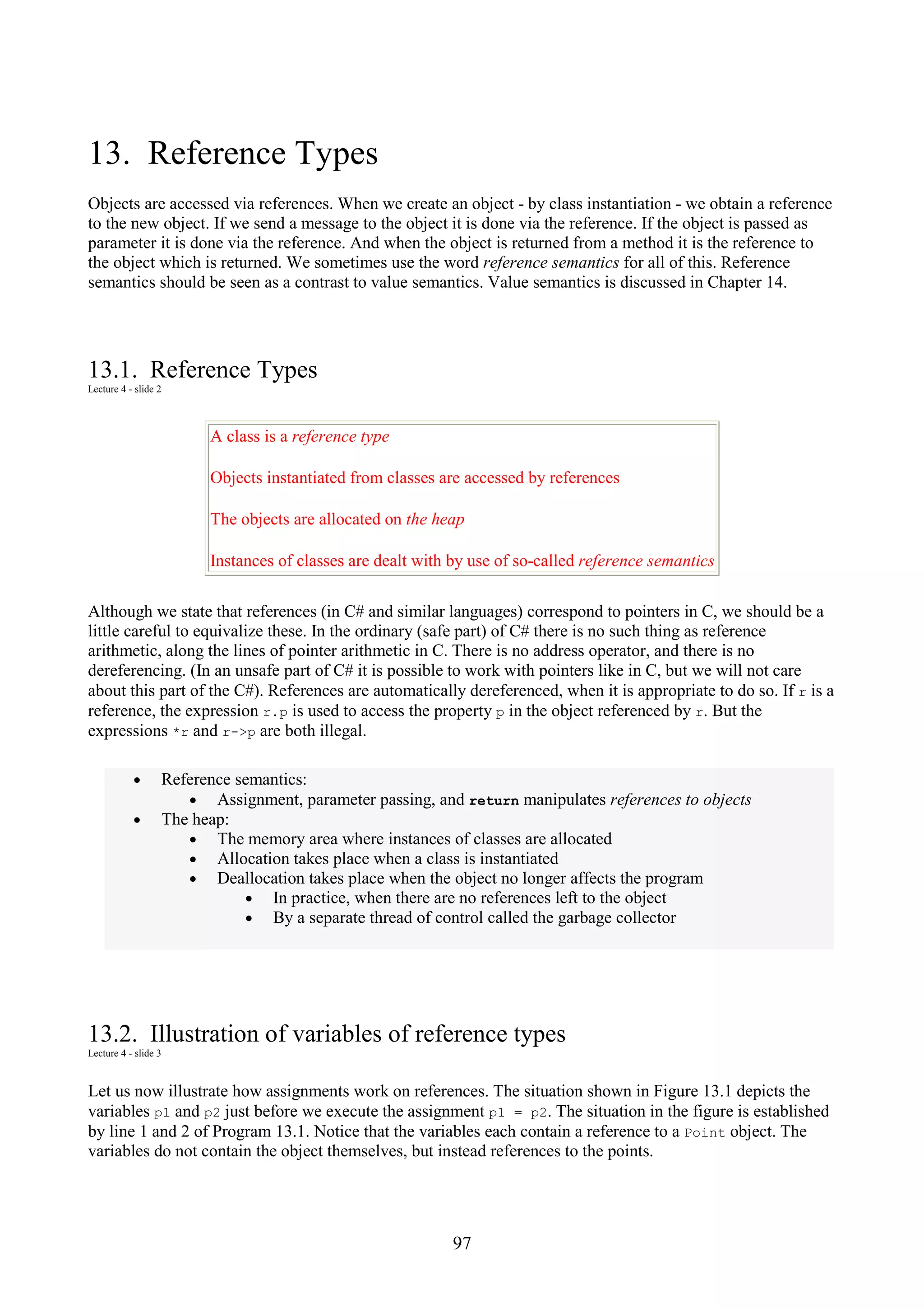 97 13. Reference Types Objects are accessed via references. When we create an object - by class instantiation - we obtain a reference to the new object. If we send a message to the object it is done via the reference. If the object is passed as parameter it is done via the reference. And when the object is returned from a method it is the reference to the object which is returned. We sometimes use the word reference semantics for all of this. Reference semantics should be seen as a contrast to value semantics. Value semantics is discussed in Chapter 14. 13.1. Reference Types Lecture 4 - slide 2 A class is a reference type Objects instantiated from classes are accessed by references The objects are allocated on the heap Instances of classes are dealt with by use of so-called reference semantics Although we state that references (in C# and similar languages) correspond to pointers in C, we should be a little careful to equivalize these. In the ordinary (safe part) of C# there is no such thing as reference arithmetic, along the lines of pointer arithmetic in C. There is no address operator, and there is no dereferencing. (In an unsafe part of C# it is possible to work with pointers like in C, but we will not care about this part of the C#). References are automatically dereferenced, when it is appropriate to do so. If r is a reference, the expression r.p is used to access the property p in the object referenced by r. But the expressions *r and r->p are both illegal. • Reference semantics: • Assignment, parameter passing, and return manipulates references to objects • The heap: • The memory area where instances of classes are allocated • Allocation takes place when a class is instantiated • Deallocation takes place when the object no longer affects the program • In practice, when there are no references left to the object • By a separate thread of control called the garbage collector 13.2. Illustration of variables of reference types Lecture 4 - slide 3 Let us now illustrate how assignments work on references. The situation shown in Figure 13.1 depicts the variables p1 and p2 just before we execute the assignment p1 = p2. The situation in the figure is established by line 1 and 2 of Program 13.1. Notice that the variables each contain a reference to a Point object. The variables do not contain the object themselves, but instead references to the points. 