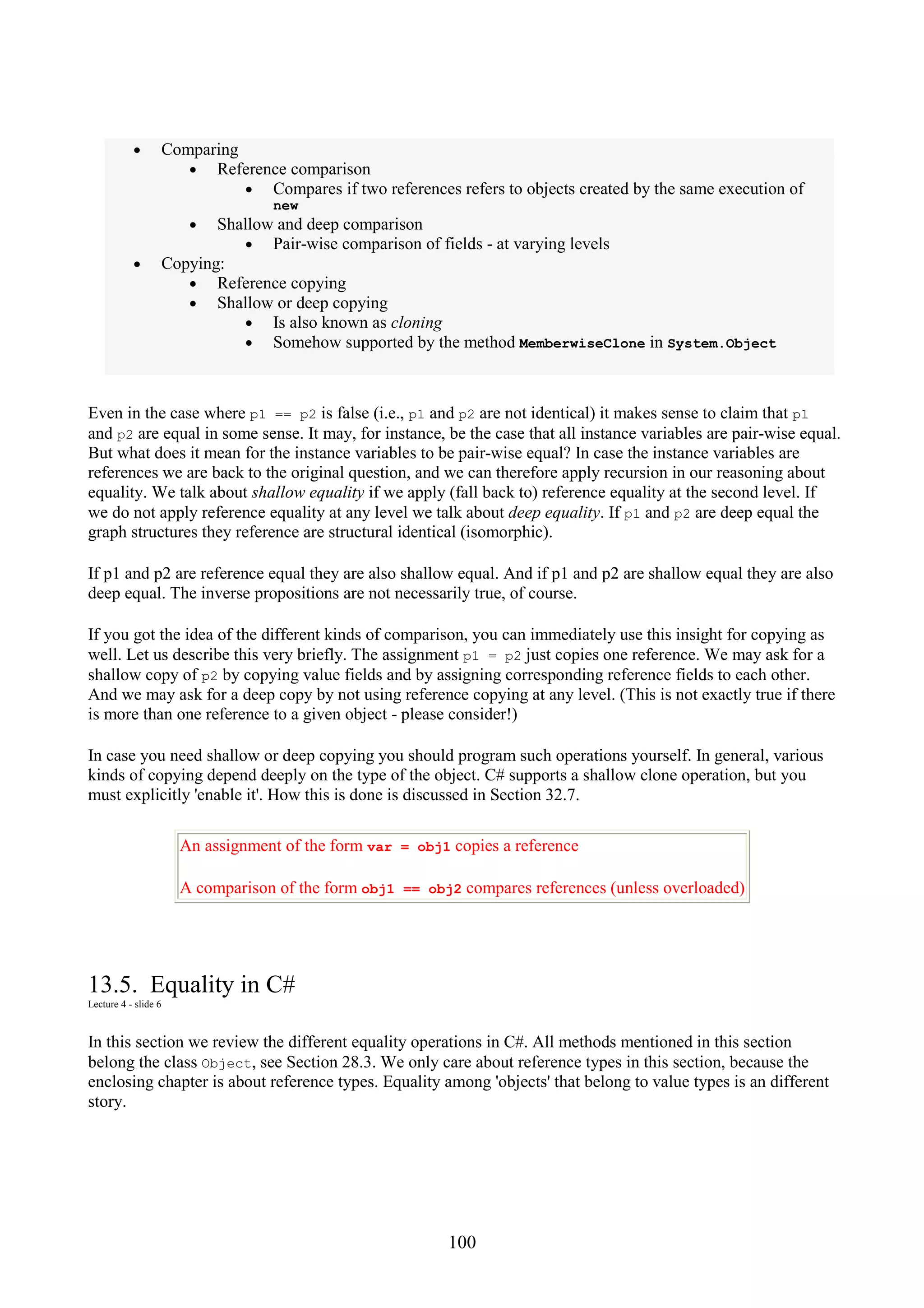 100 • Comparing • Reference comparison • Compares if two references refers to objects created by the same execution of new • Shallow and deep comparison • Pair-wise comparison of fields - at varying levels • Copying: • Reference copying • Shallow or deep copying • Is also known as cloning • Somehow supported by the method MemberwiseClone in System.Object Even in the case where p1 == p2 is false (i.e., p1 and p2 are not identical) it makes sense to claim that p1 and p2 are equal in some sense. It may, for instance, be the case that all instance variables are pair-wise equal. But what does it mean for the instance variables to be pair-wise equal? In case the instance variables are references we are back to the original question, and we can therefore apply recursion in our reasoning about equality. We talk about shallow equality if we apply (fall back to) reference equality at the second level. If we do not apply reference equality at any level we talk about deep equality. If p1 and p2 are deep equal the graph structures they reference are structural identical (isomorphic). If p1 and p2 are reference equal they are also shallow equal. And if p1 and p2 are shallow equal they are also deep equal. The inverse propositions are not necessarily true, of course. If you got the idea of the different kinds of comparison, you can immediately use this insight for copying as well. Let us describe this very briefly. The assignment p1 = p2 just copies one reference. We may ask for a shallow copy of p2 by copying value fields and by assigning corresponding reference fields to each other. And we may ask for a deep copy by not using reference copying at any level. (This is not exactly true if there is more than one reference to a given object - please consider!) In case you need shallow or deep copying you should program such operations yourself. In general, various kinds of copying depend deeply on the type of the object. C# supports a shallow clone operation, but you must explicitly 'enable it'. How this is done is discussed in Section 32.7. An assignment of the form var = obj1 copies a reference A comparison of the form obj1 == obj2 compares references (unless overloaded) 13.5. Equality in C# Lecture 4 - slide 6 In this section we review the different equality operations in C#. All methods mentioned in this section belong the class Object, see Section 28.3. We only care about reference types in this section, because the enclosing chapter is about reference types. Equality among 'objects' that belong to value types is an different story. 