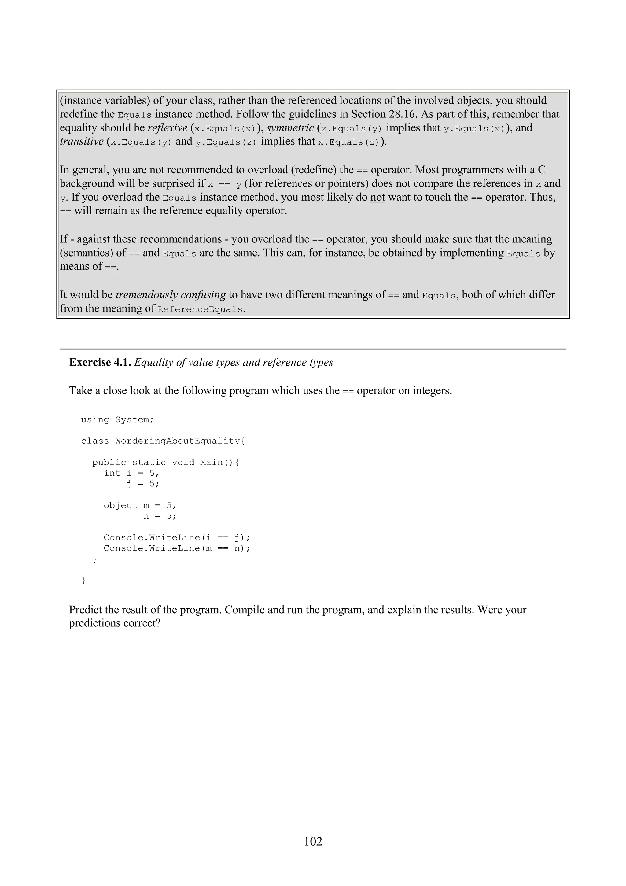 102 (instance variables) of your class, rather than the referenced locations of the involved objects, you should redefine the Equals instance method. Follow the guidelines in Section 28.16. As part of this, remember that equality should be reflexive (x.Equals(x)), symmetric (x.Equals(y) implies that y.Equals(x)), and transitive (x.Equals(y) and y.Equals(z) implies that x.Equals(z)). In general, you are not recommended to overload (redefine) the == operator. Most programmers with a C background will be surprised if x == y (for references or pointers) does not compare the references in x and y. If you overload the Equals instance method, you most likely do not want to touch the == operator. Thus, == will remain as the reference equality operator. If - against these recommendations - you overload the == operator, you should make sure that the meaning (semantics) of == and Equals are the same. This can, for instance, be obtained by implementing Equals by means of ==. It would be tremendously confusing to have two different meanings of == and Equals, both of which differ from the meaning of ReferenceEquals. Exercise 4.1. Equality of value types and reference types Take a close look at the following program which uses the == operator on integers. using System; class WorderingAboutEquality{ public static void Main(){ int i = 5, j = 5; object m = 5, n = 5; Console.WriteLine(i == j); Console.WriteLine(m == n); } } Predict the result of the program. Compile and run the program, and explain the results. Were your predictions correct? 