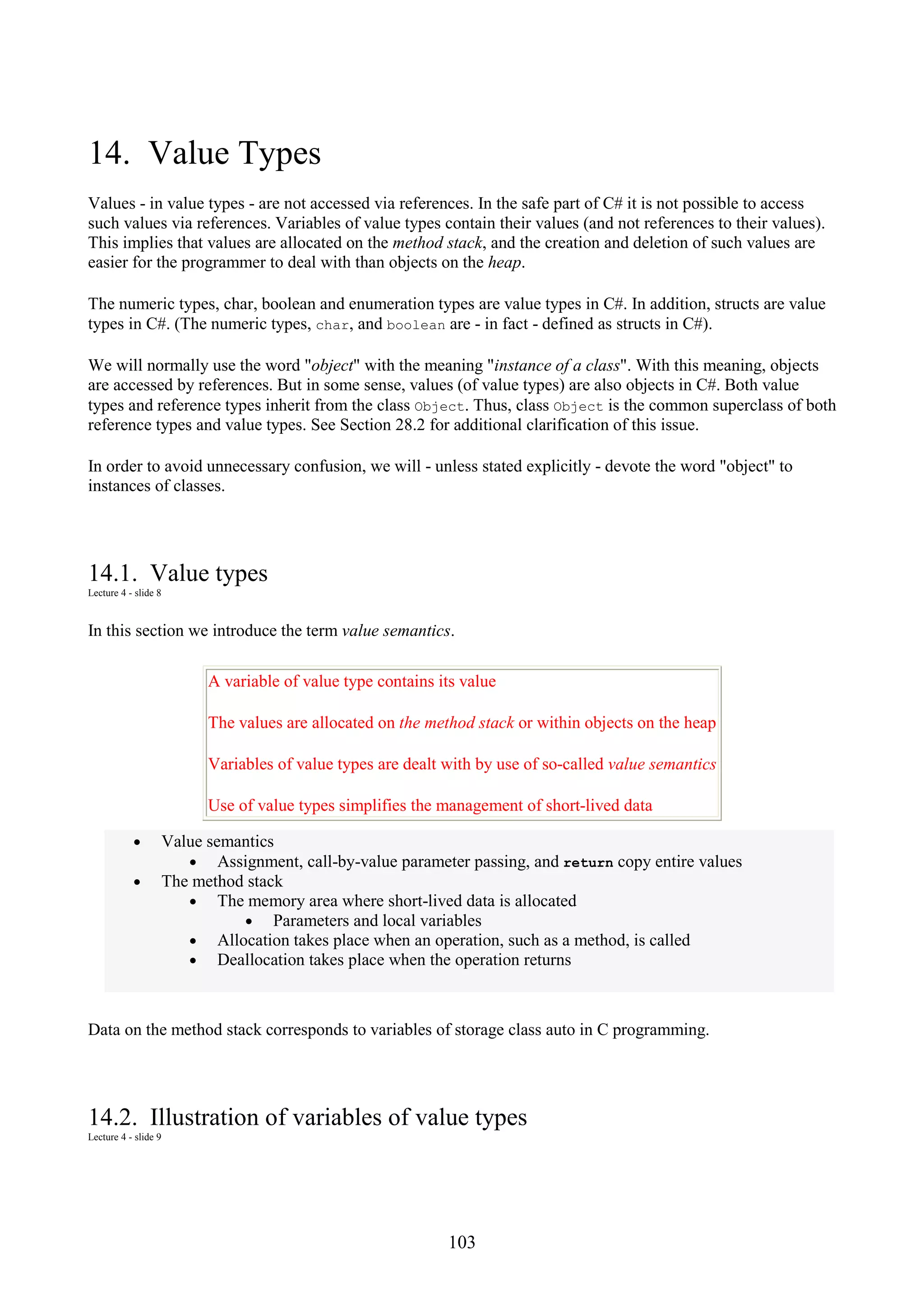 103 14. Value Types Values - in value types - are not accessed via references. In the safe part of C# it is not possible to access such values via references. Variables of value types contain their values (and not references to their values). This implies that values are allocated on the method stack, and the creation and deletion of such values are easier for the programmer to deal with than objects on the heap. The numeric types, char, boolean and enumeration types are value types in C#. In addition, structs are value types in C#. (The numeric types, char, and boolean are - in fact - defined as structs in C#). We will normally use the word "object" with the meaning "instance of a class". With this meaning, objects are accessed by references. But in some sense, values (of value types) are also objects in C#. Both value types and reference types inherit from the class Object. Thus, class Object is the common superclass of both reference types and value types. See Section 28.2 for additional clarification of this issue. In order to avoid unnecessary confusion, we will - unless stated explicitly - devote the word "object" to instances of classes. 14.1. Value types Lecture 4 - slide 8 In this section we introduce the term value semantics. A variable of value type contains its value The values are allocated on the method stack or within objects on the heap Variables of value types are dealt with by use of so-called value semantics Use of value types simplifies the management of short-lived data • Value semantics • Assignment, call-by-value parameter passing, and return copy entire values • The method stack • The memory area where short-lived data is allocated • Parameters and local variables • Allocation takes place when an operation, such as a method, is called • Deallocation takes place when the operation returns Data on the method stack corresponds to variables of storage class auto in C programming. 14.2. Illustration of variables of value types Lecture 4 - slide 9 