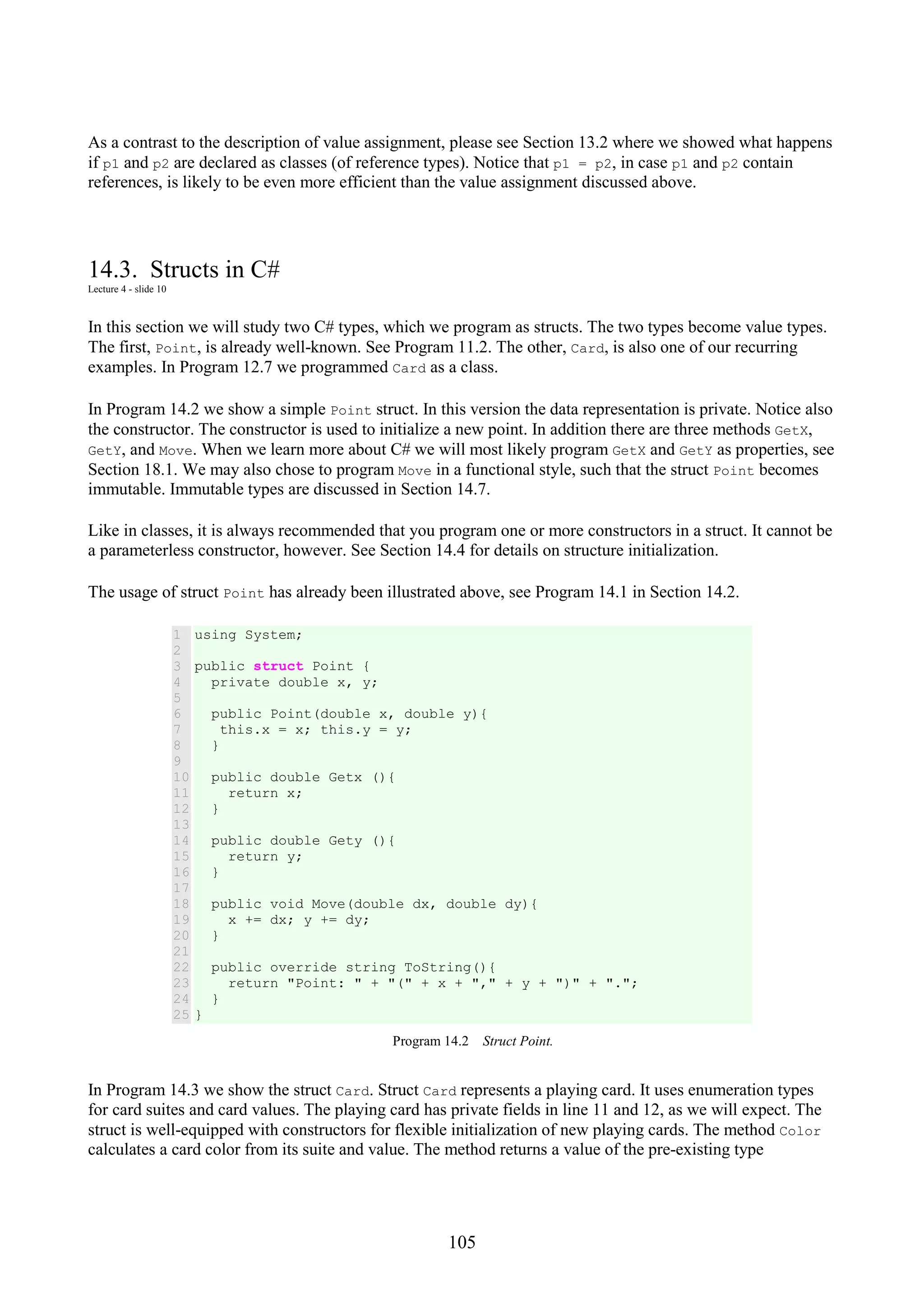 105 As a contrast to the description of value assignment, please see Section 13.2 where we showed what happens if p1 and p2 are declared as classes (of reference types). Notice that p1 = p2, in case p1 and p2 contain references, is likely to be even more efficient than the value assignment discussed above. 14.3. Structs in C# Lecture 4 - slide 10 In this section we will study two C# types, which we program as structs. The two types become value types. The first, Point, is already well-known. See Program 11.2. The other, Card, is also one of our recurring examples. In Program 12.7 we programmed Card as a class. In Program 14.2 we show a simple Point struct. In this version the data representation is private. Notice also the constructor. The constructor is used to initialize a new point. In addition there are three methods GetX, GetY, and Move. When we learn more about C# we will most likely program GetX and GetY as properties, see Section 18.1. We may also chose to program Move in a functional style, such that the struct Point becomes immutable. Immutable types are discussed in Section 14.7. Like in classes, it is always recommended that you program one or more constructors in a struct. It cannot be a parameterless constructor, however. See Section 14.4 for details on structure initialization. The usage of struct Point has already been illustrated above, see Program 14.1 in Section 14.2. 1 2 3 4 5 6 7 8 9 10 11 12 13 14 15 16 17 18 19 20 21 22 23 24 25 using System; public struct Point { private double x, y; public Point(double x, double y){ this.x = x; this.y = y; } public double Getx (){ return x; } public double Gety (){ return y; } public void Move(double dx, double dy){ x += dx; y += dy; } public override string ToString(){ return "Point: " + "(" + x + "," + y + ")" + "."; } } Program 14.2 Struct Point. In Program 14.3 we show the struct Card. Struct Card represents a playing card. It uses enumeration types for card suites and card values. The playing card has private fields in line 11 and 12, as we will expect. The struct is well-equipped with constructors for flexible initialization of new playing cards. The method Color calculates a card color from its suite and value. The method returns a value of the pre-existing type 
