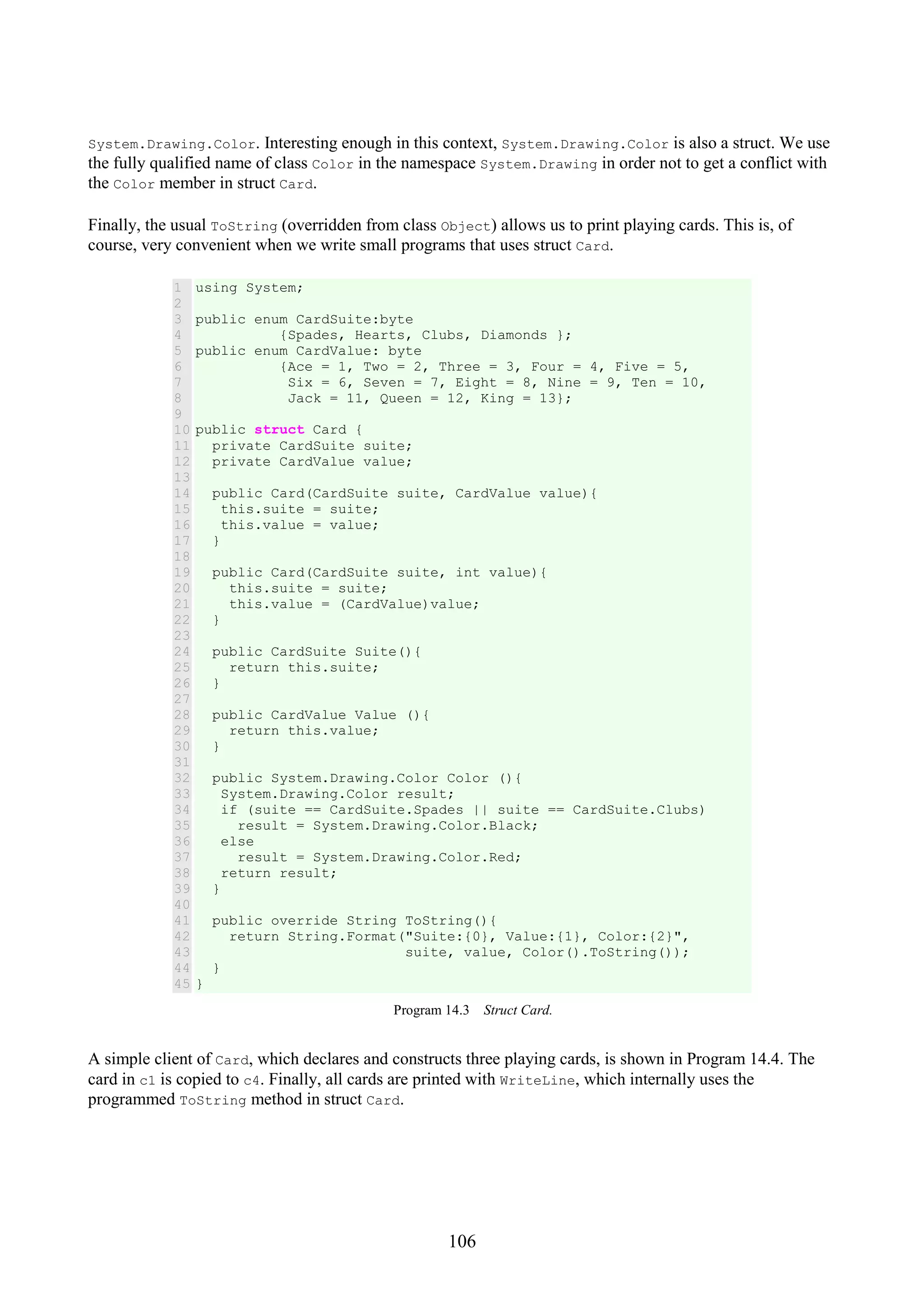106 System.Drawing.Color. Interesting enough in this context, System.Drawing.Color is also a struct. We use the fully qualified name of class Color in the namespace System.Drawing in order not to get a conflict with the Color member in struct Card. Finally, the usual ToString (overridden from class Object) allows us to print playing cards. This is, of course, very convenient when we write small programs that uses struct Card. 1 2 3 4 5 6 7 8 9 10 11 12 13 14 15 16 17 18 19 20 21 22 23 24 25 26 27 28 29 30 31 32 33 34 35 36 37 38 39 40 41 42 43 44 45 using System; public enum CardSuite:byte {Spades, Hearts, Clubs, Diamonds }; public enum CardValue: byte {Ace = 1, Two = 2, Three = 3, Four = 4, Five = 5, Six = 6, Seven = 7, Eight = 8, Nine = 9, Ten = 10, Jack = 11, Queen = 12, King = 13}; public struct Card { private CardSuite suite; private CardValue value; public Card(CardSuite suite, CardValue value){ this.suite = suite; this.value = value; } public Card(CardSuite suite, int value){ this.suite = suite; this.value = (CardValue)value; } public CardSuite Suite(){ return this.suite; } public CardValue Value (){ return this.value; } public System.Drawing.Color Color (){ System.Drawing.Color result; if (suite == CardSuite.Spades || suite == CardSuite.Clubs) result = System.Drawing.Color.Black; else result = System.Drawing.Color.Red; return result; } public override String ToString(){ return String.Format("Suite:{0}, Value:{1}, Color:{2}", suite, value, Color().ToString()); } } Program 14.3 Struct Card. A simple client of Card, which declares and constructs three playing cards, is shown in Program 14.4. The card in c1 is copied to c4. Finally, all cards are printed with WriteLine, which internally uses the programmed ToString method in struct Card. 