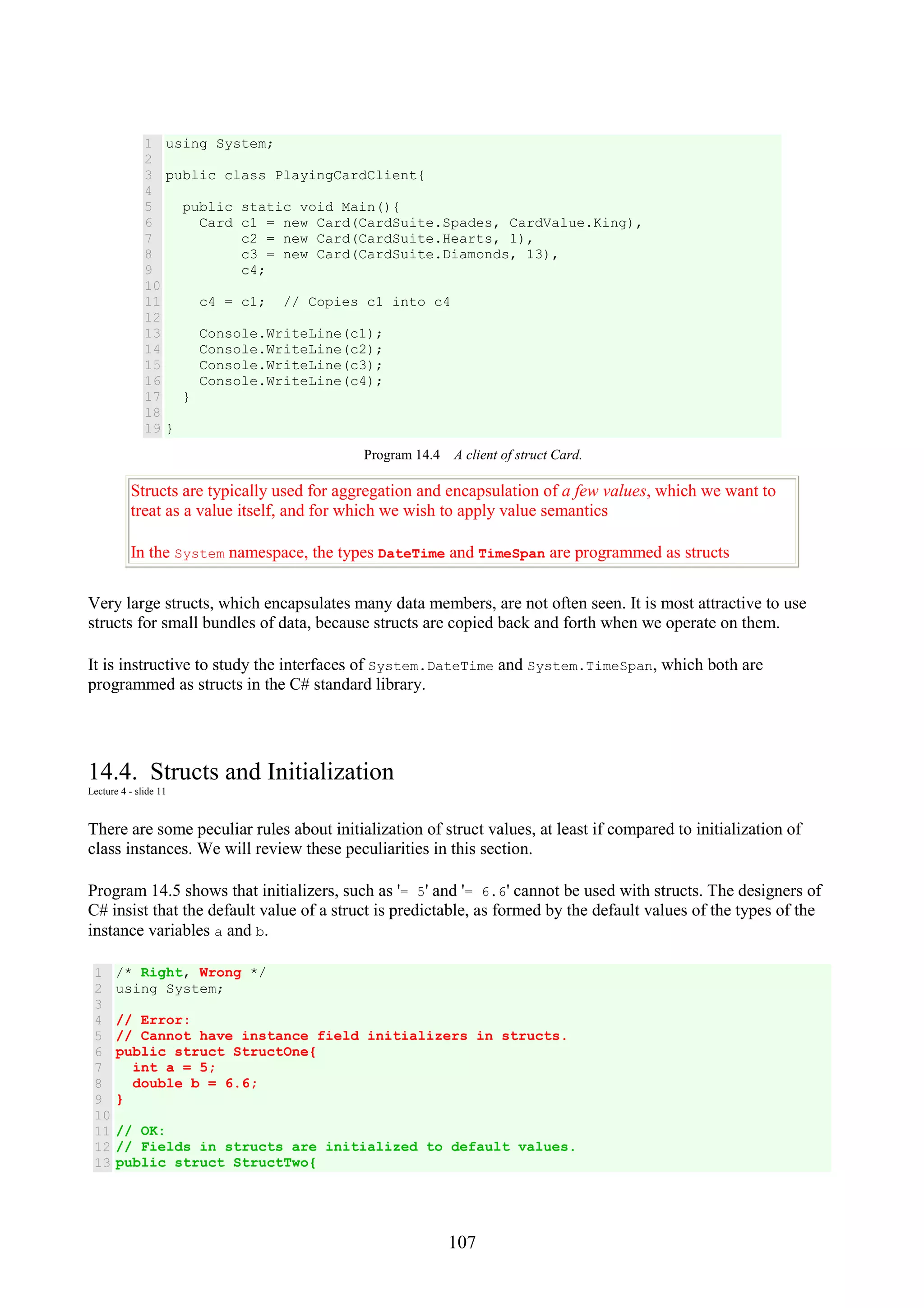107 1 2 3 4 5 6 7 8 9 10 11 12 13 14 15 16 17 18 19 using System; public class PlayingCardClient{ public static void Main(){ Card c1 = new Card(CardSuite.Spades, CardValue.King), c2 = new Card(CardSuite.Hearts, 1), c3 = new Card(CardSuite.Diamonds, 13), c4; c4 = c1; // Copies c1 into c4 Console.WriteLine(c1); Console.WriteLine(c2); Console.WriteLine(c3); Console.WriteLine(c4); } } Program 14.4 A client of struct Card. Structs are typically used for aggregation and encapsulation of a few values, which we want to treat as a value itself, and for which we wish to apply value semantics In the System namespace, the types DateTime and TimeSpan are programmed as structs Very large structs, which encapsulates many data members, are not often seen. It is most attractive to use structs for small bundles of data, because structs are copied back and forth when we operate on them. It is instructive to study the interfaces of System.DateTime and System.TimeSpan, which both are programmed as structs in the C# standard library. 14.4. Structs and Initialization Lecture 4 - slide 11 There are some peculiar rules about initialization of struct values, at least if compared to initialization of class instances. We will review these peculiarities in this section. Program 14.5 shows that initializers, such as '= 5' and '= 6.6' cannot be used with structs. The designers of C# insist that the default value of a struct is predictable, as formed by the default values of the types of the instance variables a and b. 1 2 3 4 5 6 7 8 9 10 11 12 13 /* Right, Wrong */ using System; // Error: // Cannot have instance field initializers in structs. public struct StructOne{ int a = 5; double b = 6.6; } // OK: // Fields in structs are initialized to default values. public struct StructTwo{ 