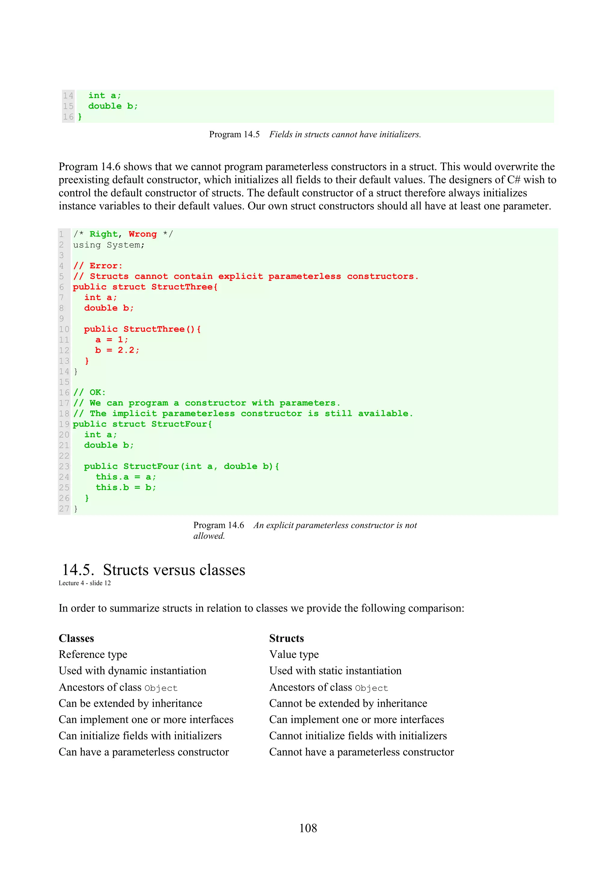 108 14 15 16 int a; double b; } Program 14.5 Fields in structs cannot have initializers. Program 14.6 shows that we cannot program parameterless constructors in a struct. This would overwrite the preexisting default constructor, which initializes all fields to their default values. The designers of C# wish to control the default constructor of structs. The default constructor of a struct therefore always initializes instance variables to their default values. Our own struct constructors should all have at least one parameter. 1 2 3 4 5 6 7 8 9 10 11 12 13 14 15 16 17 18 19 20 21 22 23 24 25 26 27 /* Right, Wrong */ using System; // Error: // Structs cannot contain explicit parameterless constructors. public struct StructThree{ int a; double b; public StructThree(){ a = 1; b = 2.2; } } // OK: // We can program a constructor with parameters. // The implicit parameterless constructor is still available. public struct StructFour{ int a; double b; public StructFour(int a, double b){ this.a = a; this.b = b; } } Program 14.6 An explicit parameterless constructor is not allowed. 14.5. Structs versus classes Lecture 4 - slide 12 In order to summarize structs in relation to classes we provide the following comparison: Classes Structs Reference type Value type Used with dynamic instantiation Used with static instantiation Ancestors of class Object Ancestors of class Object Can be extended by inheritance Cannot be extended by inheritance Can implement one or more interfaces Can implement one or more interfaces Can initialize fields with initializers Cannot initialize fields with initializers Can have a parameterless constructor Cannot have a parameterless constructor 