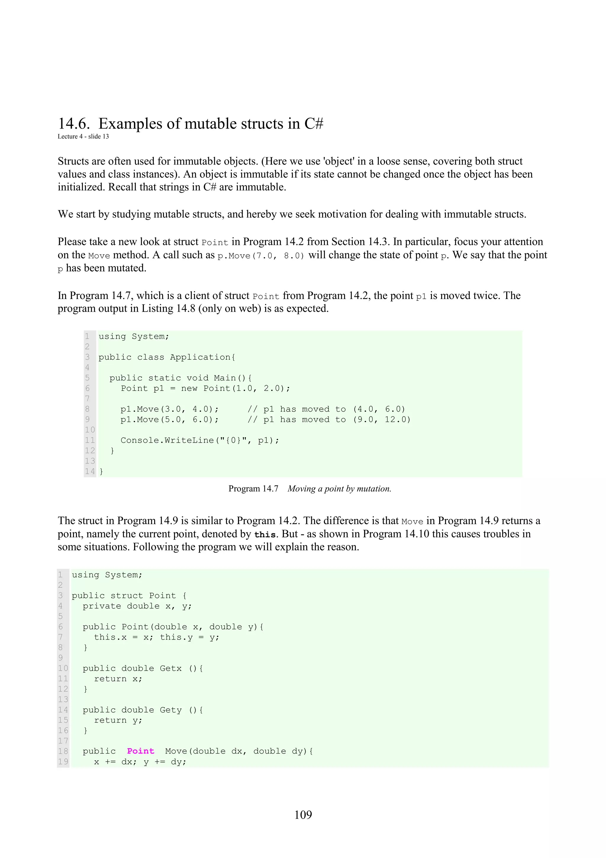 109 14.6. Examples of mutable structs in C# Lecture 4 - slide 13 Structs are often used for immutable objects. (Here we use 'object' in a loose sense, covering both struct values and class instances). An object is immutable if its state cannot be changed once the object has been initialized. Recall that strings in C# are immutable. We start by studying mutable structs, and hereby we seek motivation for dealing with immutable structs. Please take a new look at struct Point in Program 14.2 from Section 14.3. In particular, focus your attention on the Move method. A call such as p.Move(7.0, 8.0) will change the state of point p. We say that the point p has been mutated. In Program 14.7, which is a client of struct Point from Program 14.2, the point p1 is moved twice. The program output in Listing 14.8 (only on web) is as expected. 1 2 3 4 5 6 7 8 9 10 11 12 13 14 using System; public class Application{ public static void Main(){ Point p1 = new Point(1.0, 2.0); p1.Move(3.0, 4.0); // p1 has moved to (4.0, 6.0) p1.Move(5.0, 6.0); // p1 has moved to (9.0, 12.0) Console.WriteLine("{0}", p1); } } Program 14.7 Moving a point by mutation. The struct in Program 14.9 is similar to Program 14.2. The difference is that Move in Program 14.9 returns a point, namely the current point, denoted by this. But - as shown in Program 14.10 this causes troubles in some situations. Following the program we will explain the reason. 1 2 3 4 5 6 7 8 9 10 11 12 13 14 15 16 17 18 19 using System; public struct Point { private double x, y; public Point(double x, double y){ this.x = x; this.y = y; } public double Getx (){ return x; } public double Gety (){ return y; } public Point Move(double dx, double dy){ x += dx; y += dy; 