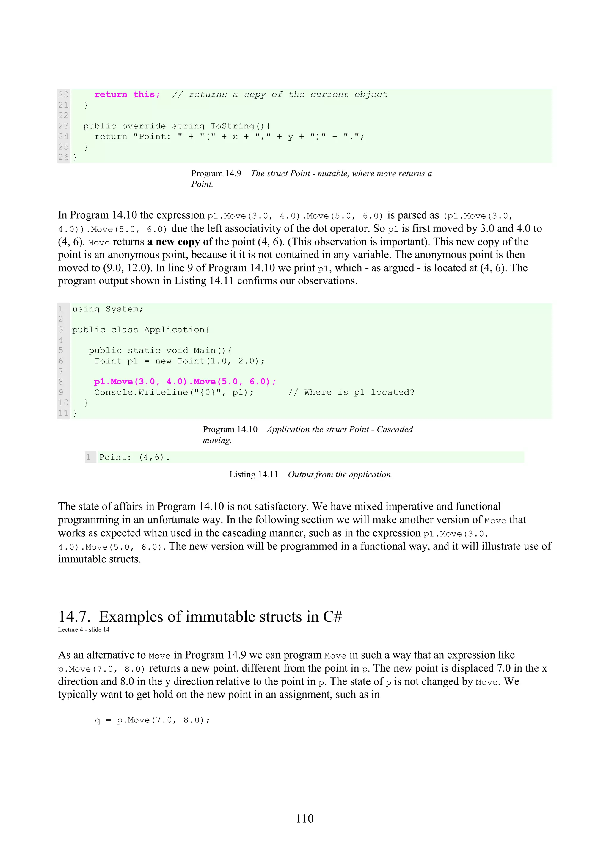 110 20 21 22 23 24 25 26 return this; // returns a copy of the current object } public override string ToString(){ return "Point: " + "(" + x + "," + y + ")" + "."; } } Program 14.9 The struct Point - mutable, where move returns a Point. In Program 14.10 the expression p1.Move(3.0, 4.0).Move(5.0, 6.0) is parsed as (p1.Move(3.0, 4.0)).Move(5.0, 6.0) due the left associativity of the dot operator. So p1 is first moved by 3.0 and 4.0 to (4, 6). Move returns a new copy of the point (4, 6). (This observation is important). This new copy of the point is an anonymous point, because it it is not contained in any variable. The anonymous point is then moved to (9.0, 12.0). In line 9 of Program 14.10 we print p1, which - as argued - is located at (4, 6). The program output shown in Listing 14.11 confirms our observations. 1 2 3 4 5 6 7 8 9 10 11 using System; public class Application{ public static void Main(){ Point p1 = new Point(1.0, 2.0); p1.Move(3.0, 4.0).Move(5.0, 6.0); Console.WriteLine("{0}", p1); // Where is p1 located? } } Program 14.10 Application the struct Point - Cascaded moving. 1 Point: (4,6). Listing 14.11 Output from the application. The state of affairs in Program 14.10 is not satisfactory. We have mixed imperative and functional programming in an unfortunate way. In the following section we will make another version of Move that works as expected when used in the cascading manner, such as in the expression p1.Move(3.0, 4.0).Move(5.0, 6.0). The new version will be programmed in a functional way, and it will illustrate use of immutable structs. 14.7. Examples of immutable structs in C# Lecture 4 - slide 14 As an alternative to Move in Program 14.9 we can program Move in such a way that an expression like p.Move(7.0, 8.0) returns a new point, different from the point in p. The new point is displaced 7.0 in the x direction and 8.0 in the y direction relative to the point in p. The state of p is not changed by Move. We typically want to get hold on the new point in an assignment, such as in q = p.Move(7.0, 8.0); 