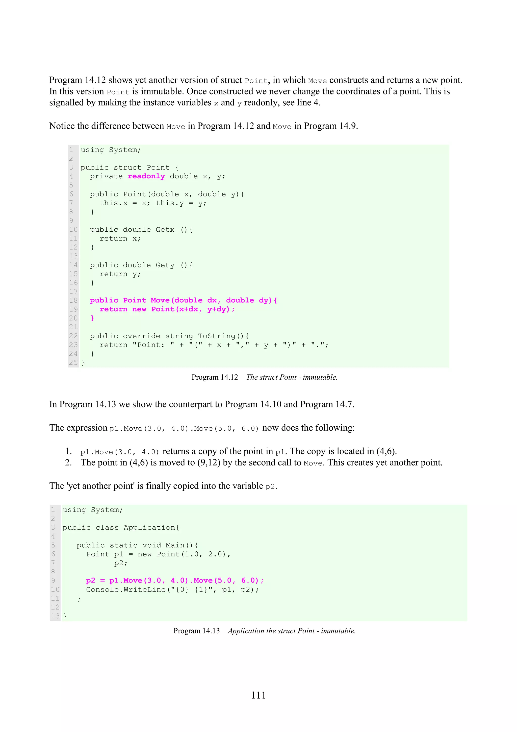 111 Program 14.12 shows yet another version of struct Point, in which Move constructs and returns a new point. In this version Point is immutable. Once constructed we never change the coordinates of a point. This is signalled by making the instance variables x and y readonly, see line 4. Notice the difference between Move in Program 14.12 and Move in Program 14.9. 1 2 3 4 5 6 7 8 9 10 11 12 13 14 15 16 17 18 19 20 21 22 23 24 25 using System; public struct Point { private readonly double x, y; public Point(double x, double y){ this.x = x; this.y = y; } public double Getx (){ return x; } public double Gety (){ return y; } public Point Move(double dx, double dy){ return new Point(x+dx, y+dy); } public override string ToString(){ return "Point: " + "(" + x + "," + y + ")" + "."; } } Program 14.12 The struct Point - immutable. In Program 14.13 we show the counterpart to Program 14.10 and Program 14.7. The expression p1.Move(3.0, 4.0).Move(5.0, 6.0) now does the following: 1. p1.Move(3.0, 4.0) returns a copy of the point in p1. The copy is located in (4,6). 2. The point in (4,6) is moved to (9,12) by the second call to Move. This creates yet another point. The 'yet another point' is finally copied into the variable p2. 1 2 3 4 5 6 7 8 9 10 11 12 13 using System; public class Application{ public static void Main(){ Point p1 = new Point(1.0, 2.0), p2; p2 = p1.Move(3.0, 4.0).Move(5.0, 6.0); Console.WriteLine("{0} {1}", p1, p2); } } Program 14.13 Application the struct Point - immutable. 