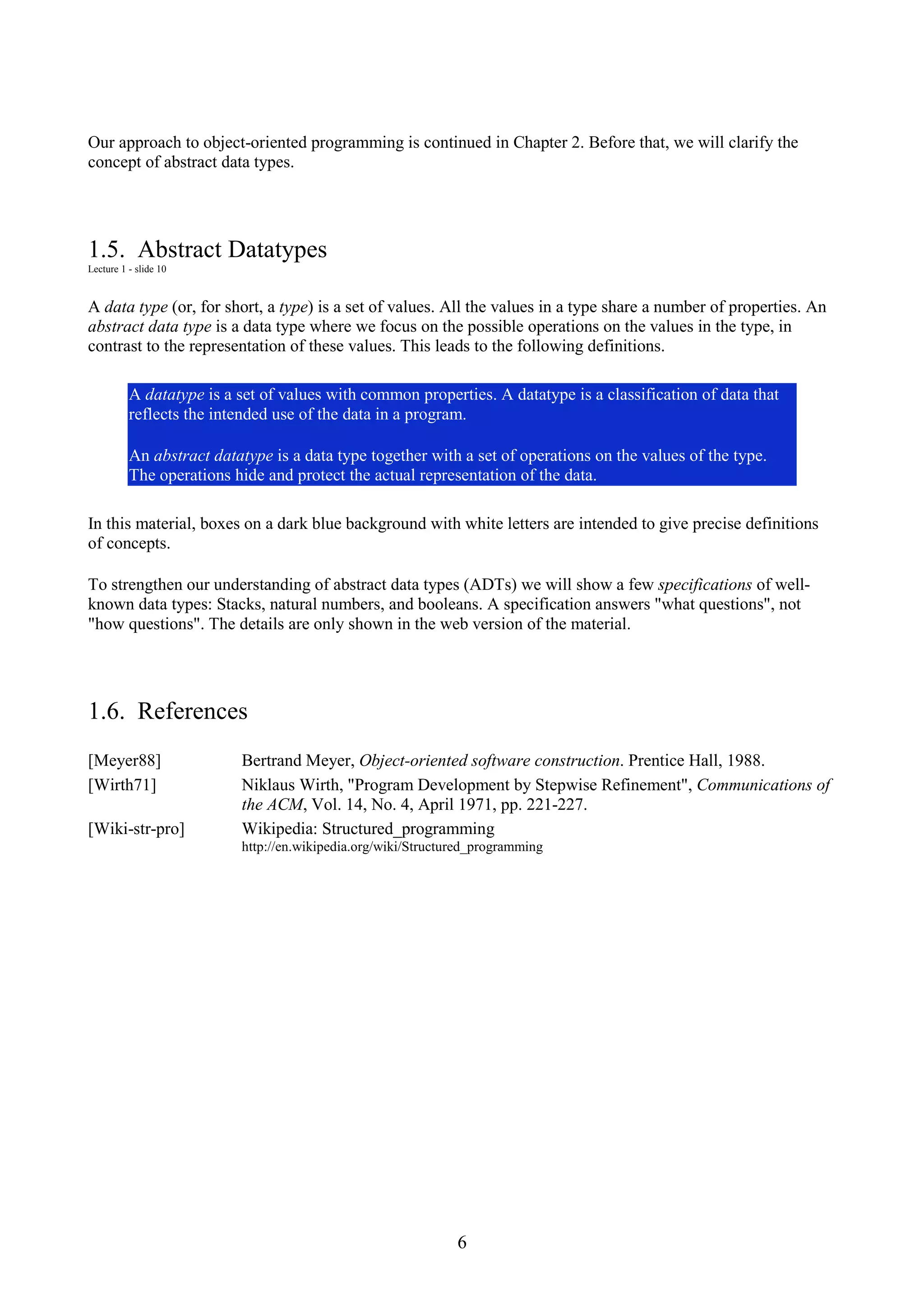 6 Our approach to object-oriented programming is continued in Chapter 2. Before that, we will clarify the concept of abstract data types. 1.5. Abstract Datatypes Lecture 1 - slide 10 A data type (or, for short, a type) is a set of values. All the values in a type share a number of properties. An abstract data type is a data type where we focus on the possible operations on the values in the type, in contrast to the representation of these values. This leads to the following definitions. A datatype is a set of values with common properties. A datatype is a classification of data that reflects the intended use of the data in a program. An abstract datatype is a data type together with a set of operations on the values of the type. The operations hide and protect the actual representation of the data. In this material, boxes on a dark blue background with white letters are intended to give precise definitions of concepts. To strengthen our understanding of abstract data types (ADTs) we will show a few specifications of well- known data types: Stacks, natural numbers, and booleans. A specification answers "what questions", not "how questions". The details are only shown in the web version of the material. 1.6. References [Meyer88] Bertrand Meyer, Object-oriented software construction. Prentice Hall, 1988. [Wirth71] Niklaus Wirth, "Program Development by Stepwise Refinement", Communications of the ACM, Vol. 14, No. 4, April 1971, pp. 221-227. [Wiki-str-pro] Wikipedia: Structured_programming http://en.wikipedia.org/wiki/Structured_programming 