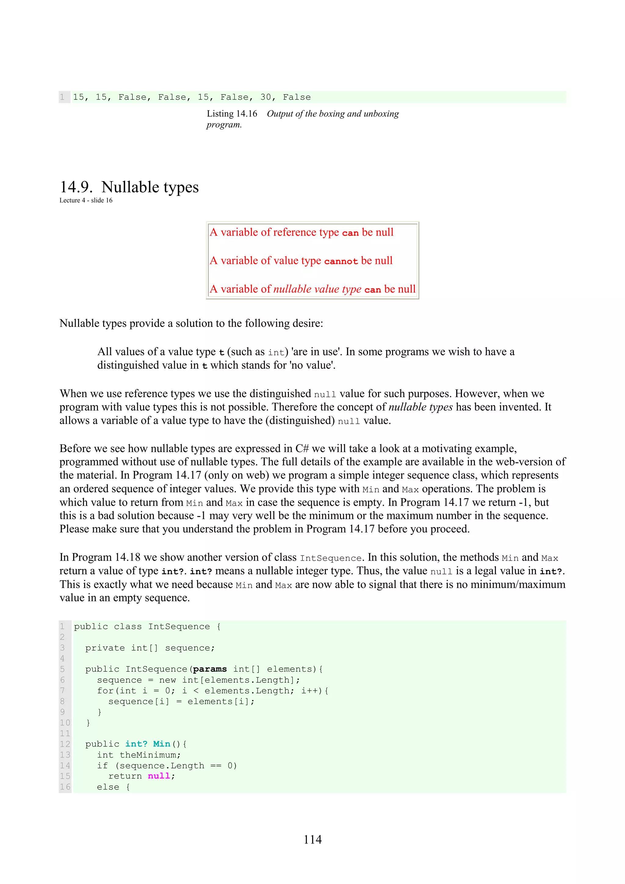114 1 15, 15, False, False, 15, False, 30, False Listing 14.16 Output of the boxing and unboxing program. 14.9. Nullable types Lecture 4 - slide 16 A variable of reference type can be null A variable of value type cannot be null A variable of nullable value type can be null Nullable types provide a solution to the following desire: All values of a value type t (such as int) 'are in use'. In some programs we wish to have a distinguished value in t which stands for 'no value'. When we use reference types we use the distinguished null value for such purposes. However, when we program with value types this is not possible. Therefore the concept of nullable types has been invented. It allows a variable of a value type to have the (distinguished) null value. Before we see how nullable types are expressed in C# we will take a look at a motivating example, programmed without use of nullable types. The full details of the example are available in the web-version of the material. In Program 14.17 (only on web) we program a simple integer sequence class, which represents an ordered sequence of integer values. We provide this type with Min and Max operations. The problem is which value to return from Min and Max in case the sequence is empty. In Program 14.17 we return -1, but this is a bad solution because -1 may very well be the minimum or the maximum number in the sequence. Please make sure that you understand the problem in Program 14.17 before you proceed. In Program 14.18 we show another version of class IntSequence. In this solution, the methods Min and Max return a value of type int?. int? means a nullable integer type. Thus, the value null is a legal value in int?. This is exactly what we need because Min and Max are now able to signal that there is no minimum/maximum value in an empty sequence. 1 2 3 4 5 6 7 8 9 10 11 12 13 14 15 16 public class IntSequence { private int[] sequence; public IntSequence(params int[] elements){ sequence = new int[elements.Length]; for(int i = 0; i < elements.Length; i++){ sequence[i] = elements[i]; } } public int? Min(){ int theMinimum; if (sequence.Length == 0) return null; else { 