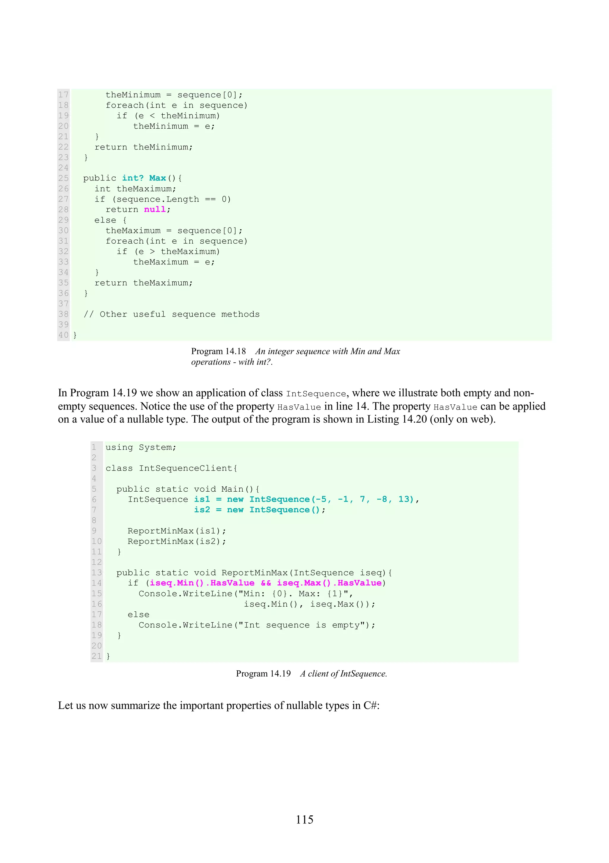 115 17 18 19 20 21 22 23 24 25 26 27 28 29 30 31 32 33 34 35 36 37 38 39 40 theMinimum = sequence[0]; foreach(int e in sequence) if (e < theMinimum) theMinimum = e; } return theMinimum; } public int? Max(){ int theMaximum; if (sequence.Length == 0) return null; else { theMaximum = sequence[0]; foreach(int e in sequence) if (e > theMaximum) theMaximum = e; } return theMaximum; } // Other useful sequence methods } Program 14.18 An integer sequence with Min and Max operations - with int?. In Program 14.19 we show an application of class IntSequence, where we illustrate both empty and non- empty sequences. Notice the use of the property HasValue in line 14. The property HasValue can be applied on a value of a nullable type. The output of the program is shown in Listing 14.20 (only on web). 1 2 3 4 5 6 7 8 9 10 11 12 13 14 15 16 17 18 19 20 21 using System; class IntSequenceClient{ public static void Main(){ IntSequence is1 = new IntSequence(-5, -1, 7, -8, 13), is2 = new IntSequence(); ReportMinMax(is1); ReportMinMax(is2); } public static void ReportMinMax(IntSequence iseq){ if (iseq.Min().HasValue && iseq.Max().HasValue) Console.WriteLine("Min: {0}. Max: {1}", iseq.Min(), iseq.Max()); else Console.WriteLine("Int sequence is empty"); } } Program 14.19 A client of IntSequence. Let us now summarize the important properties of nullable types in C#: 