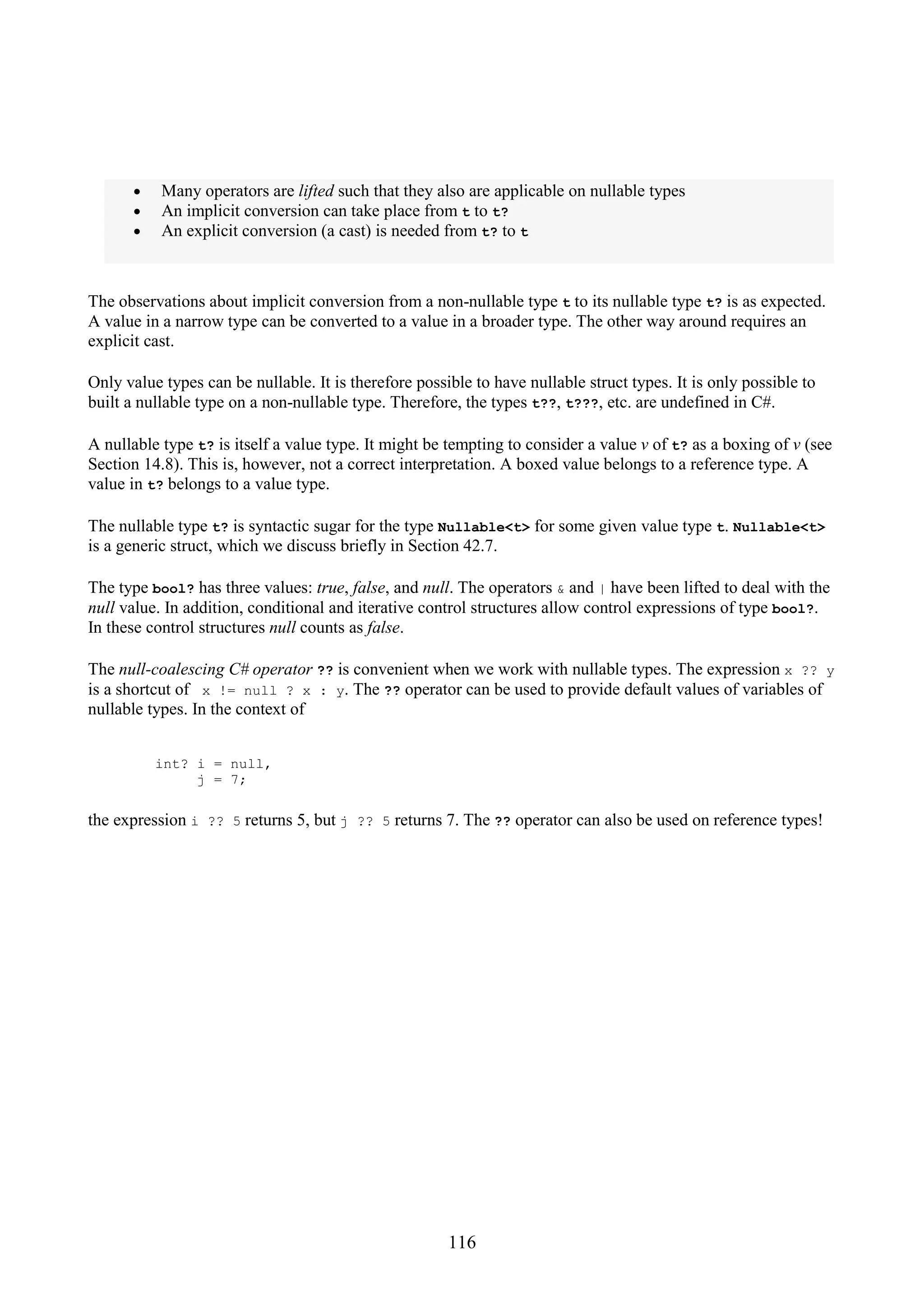 116 • Many operators are lifted such that they also are applicable on nullable types • An implicit conversion can take place from t to t? • An explicit conversion (a cast) is needed from t? to t The observations about implicit conversion from a non-nullable type t to its nullable type t? is as expected. A value in a narrow type can be converted to a value in a broader type. The other way around requires an explicit cast. Only value types can be nullable. It is therefore possible to have nullable struct types. It is only possible to built a nullable type on a non-nullable type. Therefore, the types t??, t???, etc. are undefined in C#. A nullable type t? is itself a value type. It might be tempting to consider a value v of t? as a boxing of v (see Section 14.8). This is, however, not a correct interpretation. A boxed value belongs to a reference type. A value in t? belongs to a value type. The nullable type t? is syntactic sugar for the type Nullable<t> for some given value type t. Nullable<t> is a generic struct, which we discuss briefly in Section 42.7. The type bool? has three values: true, false, and null. The operators & and | have been lifted to deal with the null value. In addition, conditional and iterative control structures allow control expressions of type bool?. In these control structures null counts as false. The null-coalescing C# operator ?? is convenient when we work with nullable types. The expression x ?? y is a shortcut of x != null ? x : y. The ?? operator can be used to provide default values of variables of nullable types. In the context of int? i = null, j = 7; the expression i ?? 5 returns 5, but j ?? 5 returns 7. The ?? operator can also be used on reference types! 