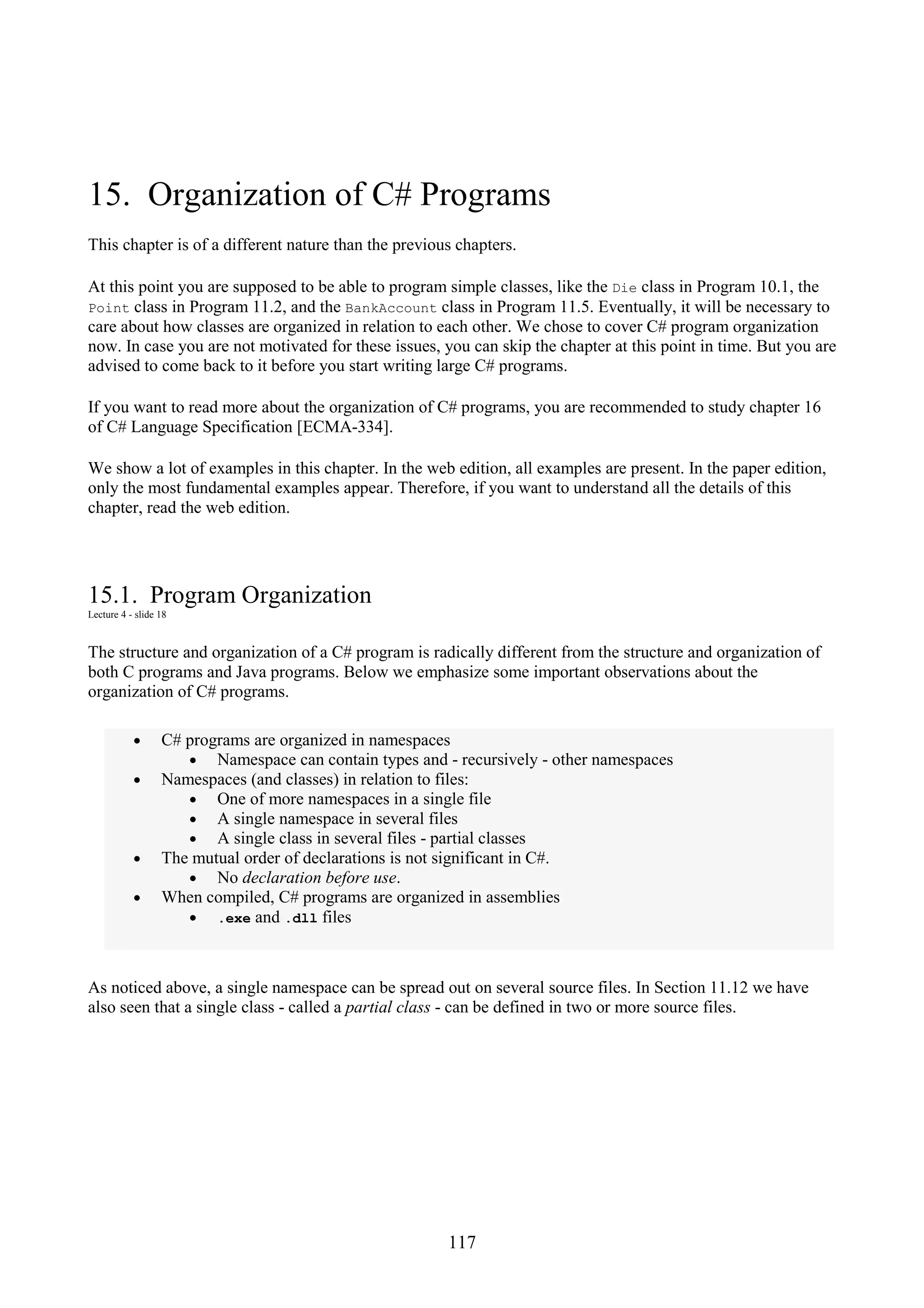 117 15. Organization of C# Programs This chapter is of a different nature than the previous chapters. At this point you are supposed to be able to program simple classes, like the Die class in Program 10.1, the Point class in Program 11.2, and the BankAccount class in Program 11.5. Eventually, it will be necessary to care about how classes are organized in relation to each other. We chose to cover C# program organization now. In case you are not motivated for these issues, you can skip the chapter at this point in time. But you are advised to come back to it before you start writing large C# programs. If you want to read more about the organization of C# programs, you are recommended to study chapter 16 of C# Language Specification [ECMA-334]. We show a lot of examples in this chapter. In the web edition, all examples are present. In the paper edition, only the most fundamental examples appear. Therefore, if you want to understand all the details of this chapter, read the web edition. 15.1. Program Organization Lecture 4 - slide 18 The structure and organization of a C# program is radically different from the structure and organization of both C programs and Java programs. Below we emphasize some important observations about the organization of C# programs. • C# programs are organized in namespaces • Namespace can contain types and - recursively - other namespaces • Namespaces (and classes) in relation to files: • One of more namespaces in a single file • A single namespace in several files • A single class in several files - partial classes • The mutual order of declarations is not significant in C#. • No declaration before use. • When compiled, C# programs are organized in assemblies • .exe and .dll files As noticed above, a single namespace can be spread out on several source files. In Section 11.12 we have also seen that a single class - called a partial class - can be defined in two or more source files. 