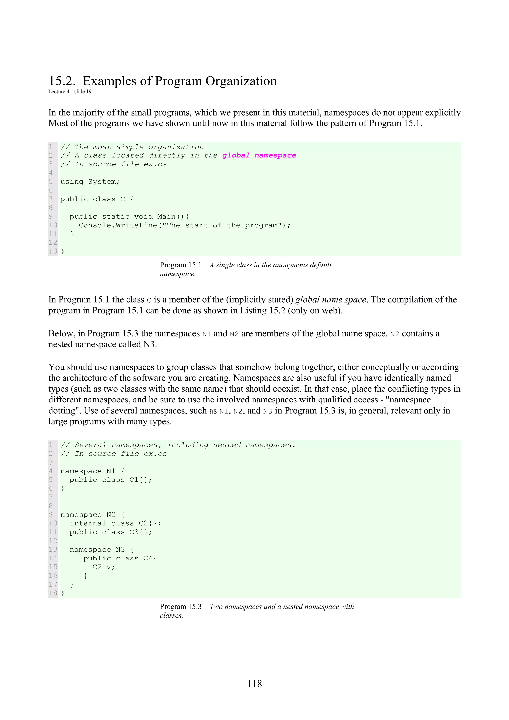 118 15.2. Examples of Program Organization Lecture 4 - slide 19 In the majority of the small programs, which we present in this material, namespaces do not appear explicitly. Most of the programs we have shown until now in this material follow the pattern of Program 15.1. 1 2 3 4 5 6 7 8 9 10 11 12 13 // The most simple organization // A class located directly in the global namespace // In source file ex.cs using System; public class C { public static void Main(){ Console.WriteLine("The start of the program"); } } Program 15.1 A single class in the anonymous default namespace. In Program 15.1 the class C is a member of the (implicitly stated) global name space. The compilation of the program in Program 15.1 can be done as shown in Listing 15.2 (only on web). Below, in Program 15.3 the namespaces N1 and N2 are members of the global name space. N2 contains a nested namespace called N3. You should use namespaces to group classes that somehow belong together, either conceptually or according the architecture of the software you are creating. Namespaces are also useful if you have identically named types (such as two classes with the same name) that should coexist. In that case, place the conflicting types in different namespaces, and be sure to use the involved namespaces with qualified access - "namespace dotting". Use of several namespaces, such as N1, N2, and N3 in Program 15.3 is, in general, relevant only in large programs with many types. 1 2 3 4 5 6 7 8 9 10 11 12 13 14 15 16 17 18 // Several namespaces, including nested namespaces. // In source file ex.cs namespace N1 { public class C1{}; } namespace N2 { internal class C2{}; public class C3{}; namespace N3 { public class C4{ C2 v; } } } Program 15.3 Two namespaces and a nested namespace with classes. 