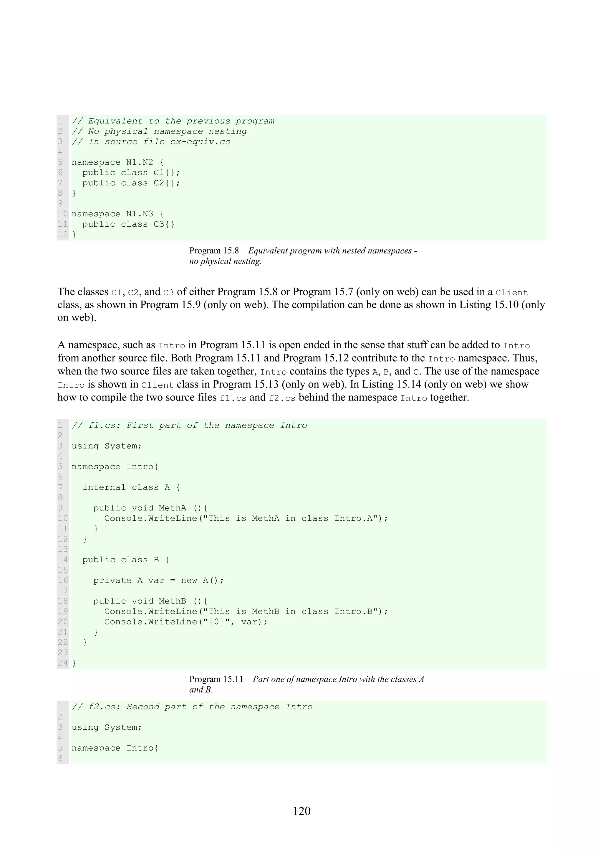 120 1 2 3 4 5 6 7 8 9 10 11 12 // Equivalent to the previous program // No physical namespace nesting // In source file ex-equiv.cs namespace N1.N2 { public class C1{}; public class C2{}; } namespace N1.N3 { public class C3{} } Program 15.8 Equivalent program with nested namespaces - no physical nesting. The classes C1, C2, and C3 of either Program 15.8 or Program 15.7 (only on web) can be used in a Client class, as shown in Program 15.9 (only on web). The compilation can be done as shown in Listing 15.10 (only on web). A namespace, such as Intro in Program 15.11 is open ended in the sense that stuff can be added to Intro from another source file. Both Program 15.11 and Program 15.12 contribute to the Intro namespace. Thus, when the two source files are taken together, Intro contains the types A, B, and C. The use of the namespace Intro is shown in Client class in Program 15.13 (only on web). In Listing 15.14 (only on web) we show how to compile the two source files f1.cs and f2.cs behind the namespace Intro together. 1 2 3 4 5 6 7 8 9 10 11 12 13 14 15 16 17 18 19 20 21 22 23 24 // f1.cs: First part of the namespace Intro using System; namespace Intro{ internal class A { public void MethA (){ Console.WriteLine("This is MethA in class Intro.A"); } } public class B { private A var = new A(); public void MethB (){ Console.WriteLine("This is MethB in class Intro.B"); Console.WriteLine("{0}", var); } } } Program 15.11 Part one of namespace Intro with the classes A and B. 1 2 3 4 5 6 // f2.cs: Second part of the namespace Intro using System; namespace Intro{ 