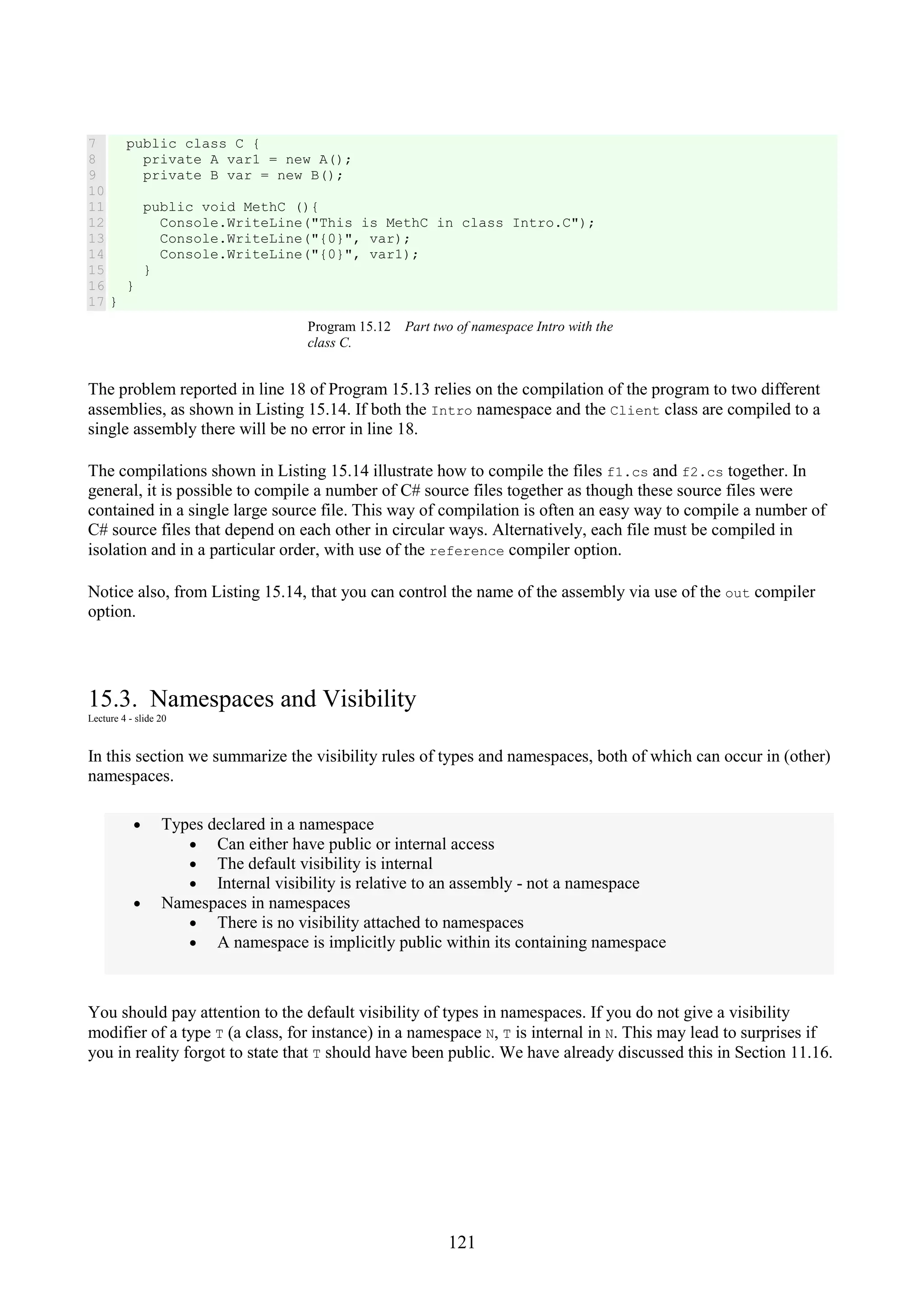 121 7 8 9 10 11 12 13 14 15 16 17 public class C { private A var1 = new A(); private B var = new B(); public void MethC (){ Console.WriteLine("This is MethC in class Intro.C"); Console.WriteLine("{0}", var); Console.WriteLine("{0}", var1); } } } Program 15.12 Part two of namespace Intro with the class C. The problem reported in line 18 of Program 15.13 relies on the compilation of the program to two different assemblies, as shown in Listing 15.14. If both the Intro namespace and the Client class are compiled to a single assembly there will be no error in line 18. The compilations shown in Listing 15.14 illustrate how to compile the files f1.cs and f2.cs together. In general, it is possible to compile a number of C# source files together as though these source files were contained in a single large source file. This way of compilation is often an easy way to compile a number of C# source files that depend on each other in circular ways. Alternatively, each file must be compiled in isolation and in a particular order, with use of the reference compiler option. Notice also, from Listing 15.14, that you can control the name of the assembly via use of the out compiler option. 15.3. Namespaces and Visibility Lecture 4 - slide 20 In this section we summarize the visibility rules of types and namespaces, both of which can occur in (other) namespaces. • Types declared in a namespace • Can either have public or internal access • The default visibility is internal • Internal visibility is relative to an assembly - not a namespace • Namespaces in namespaces • There is no visibility attached to namespaces • A namespace is implicitly public within its containing namespace You should pay attention to the default visibility of types in namespaces. If you do not give a visibility modifier of a type T (a class, for instance) in a namespace N, T is internal in N. This may lead to surprises if you in reality forgot to state that T should have been public. We have already discussed this in Section 11.16. 