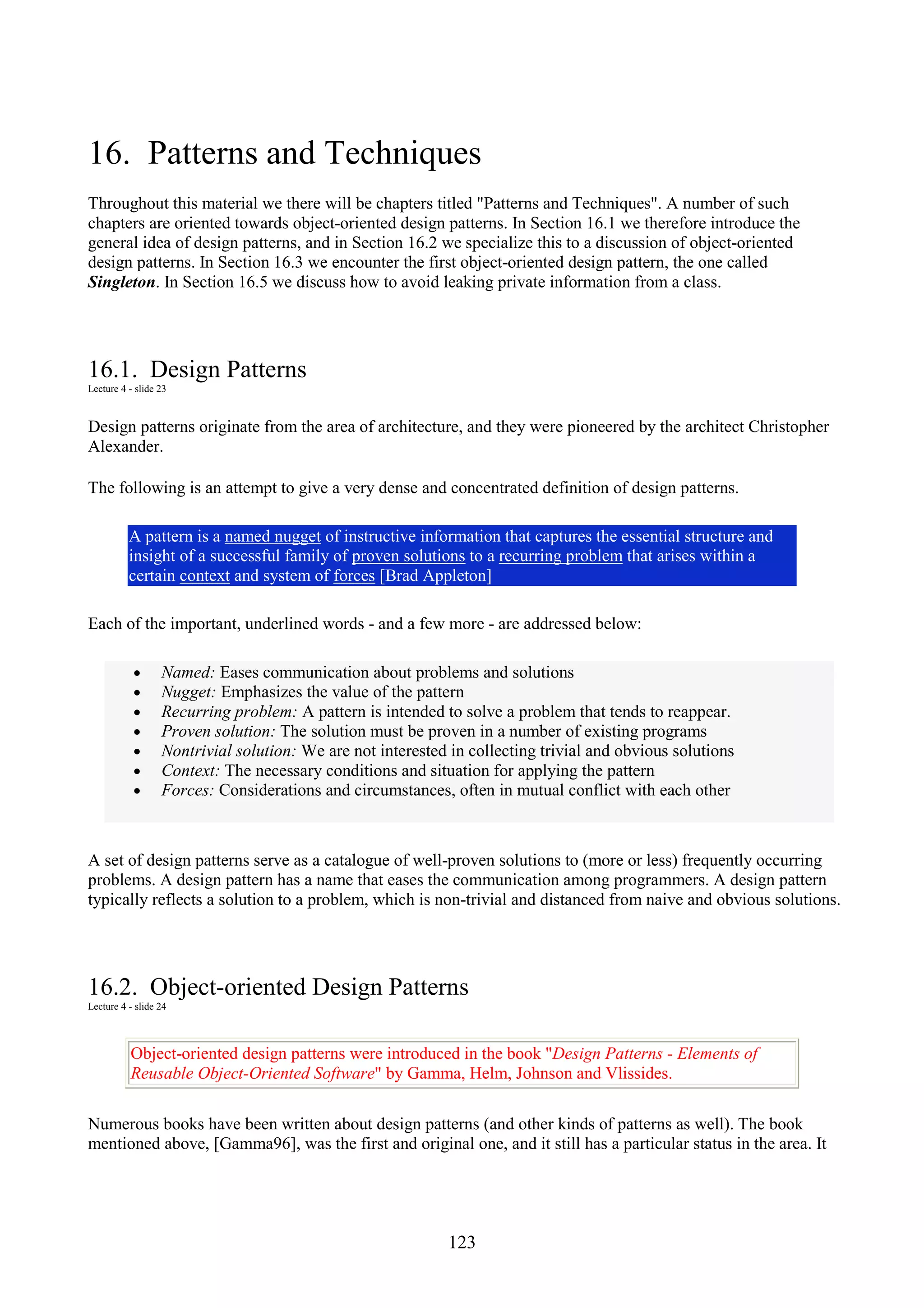 123 16. Patterns and Techniques Throughout this material we there will be chapters titled "Patterns and Techniques". A number of such chapters are oriented towards object-oriented design patterns. In Section 16.1 we therefore introduce the general idea of design patterns, and in Section 16.2 we specialize this to a discussion of object-oriented design patterns. In Section 16.3 we encounter the first object-oriented design pattern, the one called Singleton. In Section 16.5 we discuss how to avoid leaking private information from a class. 16.1. Design Patterns Lecture 4 - slide 23 Design patterns originate from the area of architecture, and they were pioneered by the architect Christopher Alexander. The following is an attempt to give a very dense and concentrated definition of design patterns. A pattern is a named nugget of instructive information that captures the essential structure and insight of a successful family of proven solutions to a recurring problem that arises within a certain context and system of forces [Brad Appleton] Each of the important, underlined words - and a few more - are addressed below: • Named: Eases communication about problems and solutions • Nugget: Emphasizes the value of the pattern • Recurring problem: A pattern is intended to solve a problem that tends to reappear. • Proven solution: The solution must be proven in a number of existing programs • Nontrivial solution: We are not interested in collecting trivial and obvious solutions • Context: The necessary conditions and situation for applying the pattern • Forces: Considerations and circumstances, often in mutual conflict with each other A set of design patterns serve as a catalogue of well-proven solutions to (more or less) frequently occurring problems. A design pattern has a name that eases the communication among programmers. A design pattern typically reflects a solution to a problem, which is non-trivial and distanced from naive and obvious solutions. 16.2. Object-oriented Design Patterns Lecture 4 - slide 24 Object-oriented design patterns were introduced in the book "Design Patterns - Elements of Reusable Object-Oriented Software" by Gamma, Helm, Johnson and Vlissides. Numerous books have been written about design patterns (and other kinds of patterns as well). The book mentioned above, [Gamma96], was the first and original one, and it still has a particular status in the area. It 