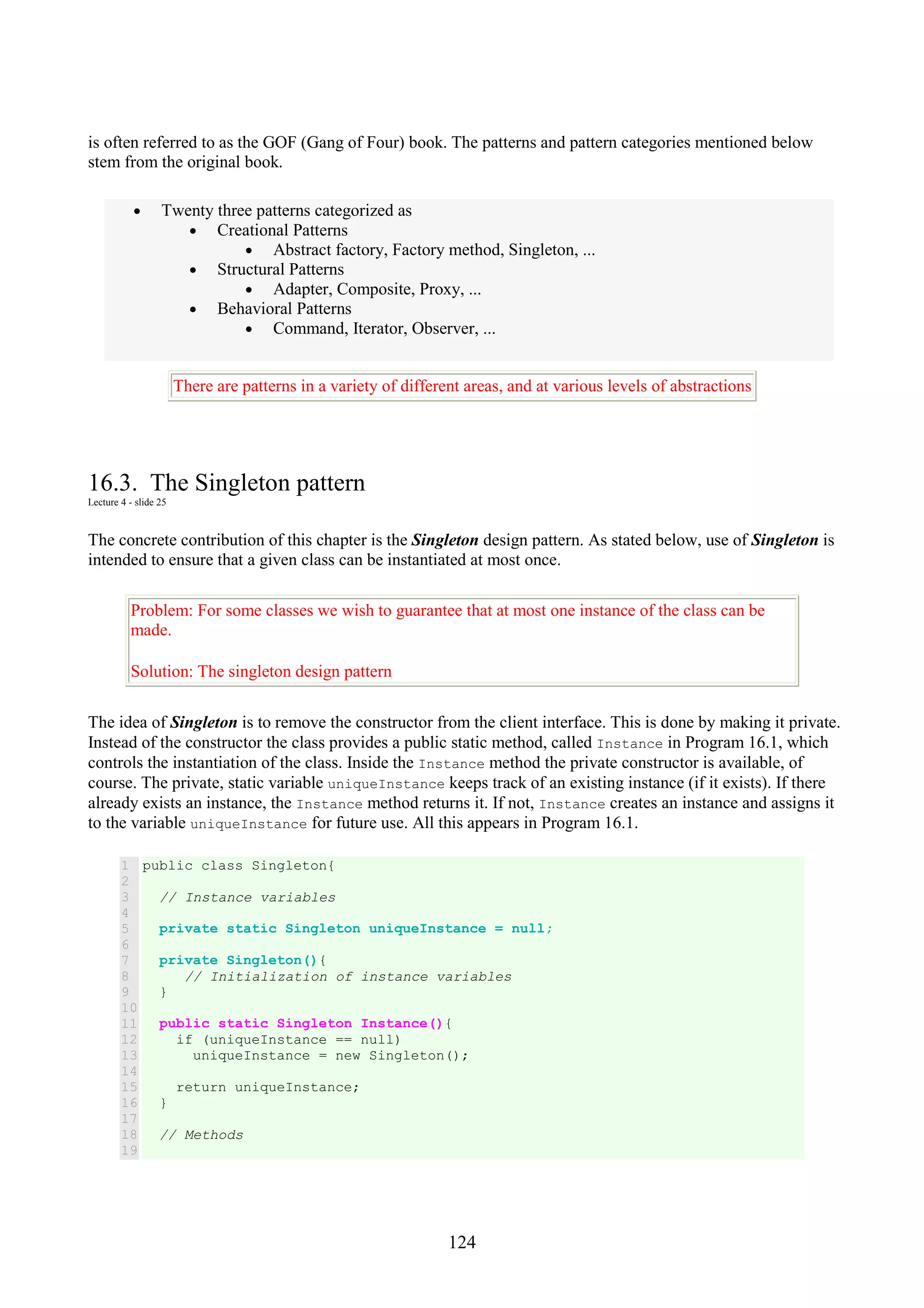 124 is often referred to as the GOF (Gang of Four) book. The patterns and pattern categories mentioned below stem from the original book. • Twenty three patterns categorized as • Creational Patterns • Abstract factory, Factory method, Singleton, ... • Structural Patterns • Adapter, Composite, Proxy, ... • Behavioral Patterns • Command, Iterator, Observer, ... There are patterns in a variety of different areas, and at various levels of abstractions 16.3. The Singleton pattern Lecture 4 - slide 25 The concrete contribution of this chapter is the Singleton design pattern. As stated below, use of Singleton is intended to ensure that a given class can be instantiated at most once. Problem: For some classes we wish to guarantee that at most one instance of the class can be made. Solution: The singleton design pattern The idea of Singleton is to remove the constructor from the client interface. This is done by making it private. Instead of the constructor the class provides a public static method, called Instance in Program 16.1, which controls the instantiation of the class. Inside the Instance method the private constructor is available, of course. The private, static variable uniqueInstance keeps track of an existing instance (if it exists). If there already exists an instance, the Instance method returns it. If not, Instance creates an instance and assigns it to the variable uniqueInstance for future use. All this appears in Program 16.1. 1 2 3 4 5 6 7 8 9 10 11 12 13 14 15 16 17 18 19 public class Singleton{ // Instance variables private static Singleton uniqueInstance = null; private Singleton(){ // Initialization of instance variables } public static Singleton Instance(){ if (uniqueInstance == null) uniqueInstance = new Singleton(); return uniqueInstance; } // Methods 