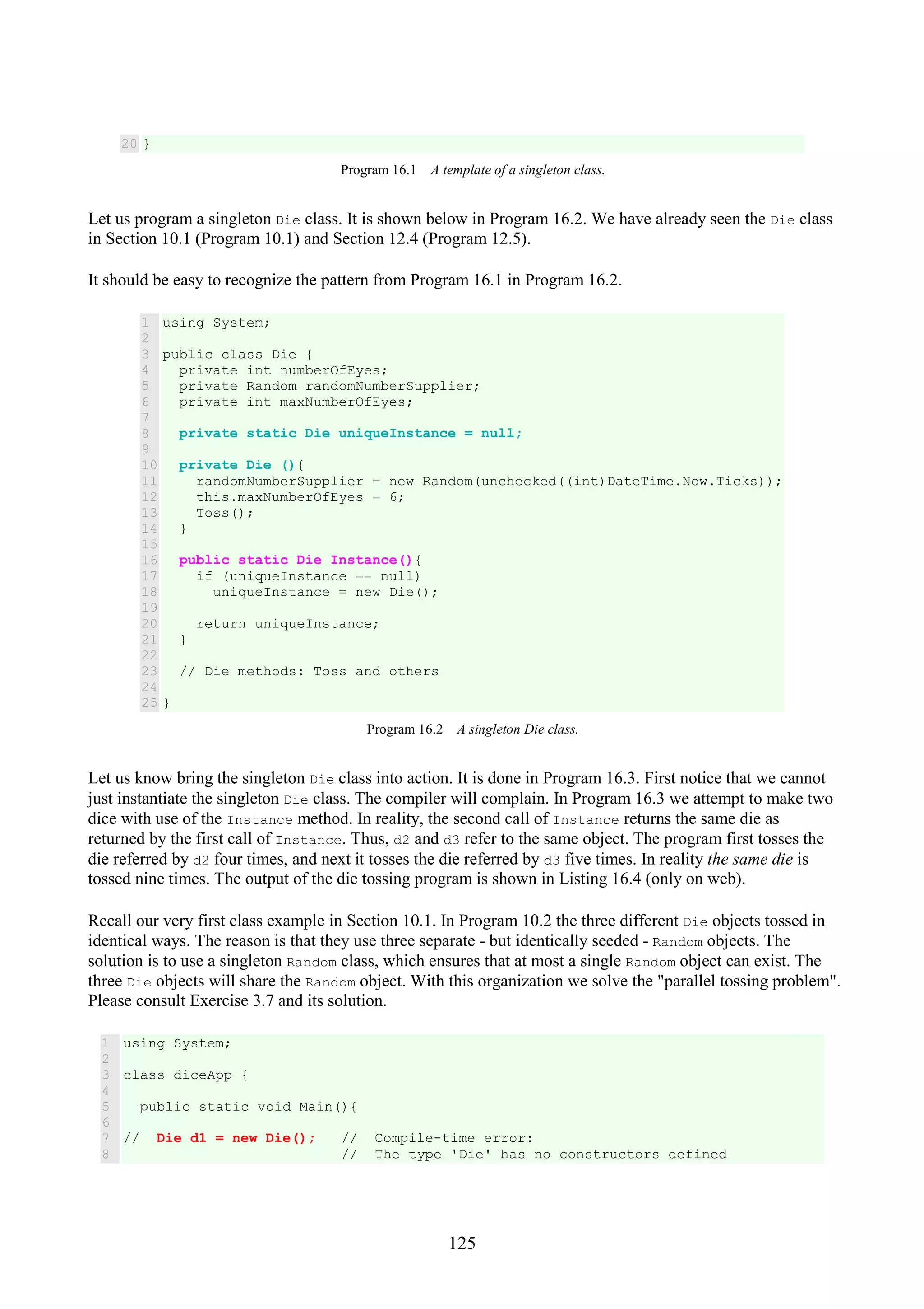 125 20 } Program 16.1 A template of a singleton class. Let us program a singleton Die class. It is shown below in Program 16.2. We have already seen the Die class in Section 10.1 (Program 10.1) and Section 12.4 (Program 12.5). It should be easy to recognize the pattern from Program 16.1 in Program 16.2. 1 2 3 4 5 6 7 8 9 10 11 12 13 14 15 16 17 18 19 20 21 22 23 24 25 using System; public class Die { private int numberOfEyes; private Random randomNumberSupplier; private int maxNumberOfEyes; private static Die uniqueInstance = null; private Die (){ randomNumberSupplier = new Random(unchecked((int)DateTime.Now.Ticks)); this.maxNumberOfEyes = 6; Toss(); } public static Die Instance(){ if (uniqueInstance == null) uniqueInstance = new Die(); return uniqueInstance; } // Die methods: Toss and others } Program 16.2 A singleton Die class. Let us know bring the singleton Die class into action. It is done in Program 16.3. First notice that we cannot just instantiate the singleton Die class. The compiler will complain. In Program 16.3 we attempt to make two dice with use of the Instance method. In reality, the second call of Instance returns the same die as returned by the first call of Instance. Thus, d2 and d3 refer to the same object. The program first tosses the die referred by d2 four times, and next it tosses the die referred by d3 five times. In reality the same die is tossed nine times. The output of the die tossing program is shown in Listing 16.4 (only on web). Recall our very first class example in Section 10.1. In Program 10.2 the three different Die objects tossed in identical ways. The reason is that they use three separate - but identically seeded - Random objects. The solution is to use a singleton Random class, which ensures that at most a single Random object can exist. The three Die objects will share the Random object. With this organization we solve the "parallel tossing problem". Please consult Exercise 3.7 and its solution. 1 2 3 4 5 6 7 8 using System; class diceApp { public static void Main(){ // Die d1 = new Die(); // Compile-time error: // The type 'Die' has no constructors defined 