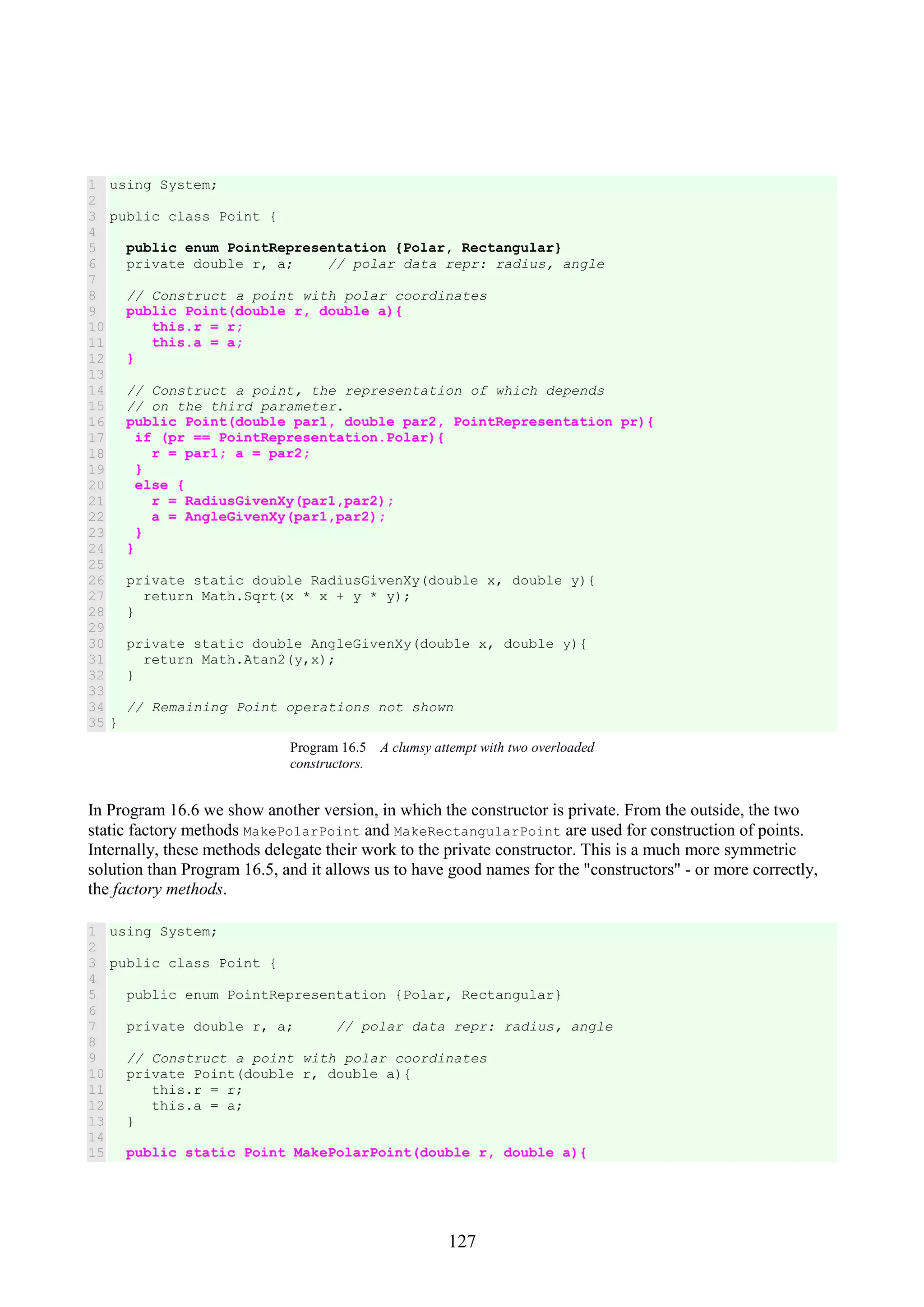 127 1 2 3 4 5 6 7 8 9 10 11 12 13 14 15 16 17 18 19 20 21 22 23 24 25 26 27 28 29 30 31 32 33 34 35 using System; public class Point { public enum PointRepresentation {Polar, Rectangular} private double r, a; // polar data repr: radius, angle // Construct a point with polar coordinates public Point(double r, double a){ this.r = r; this.a = a; } // Construct a point, the representation of which depends // on the third parameter. public Point(double par1, double par2, PointRepresentation pr){ if (pr == PointRepresentation.Polar){ r = par1; a = par2; } else { r = RadiusGivenXy(par1,par2); a = AngleGivenXy(par1,par2); } } private static double RadiusGivenXy(double x, double y){ return Math.Sqrt(x * x + y * y); } private static double AngleGivenXy(double x, double y){ return Math.Atan2(y,x); } // Remaining Point operations not shown } Program 16.5 A clumsy attempt with two overloaded constructors. In Program 16.6 we show another version, in which the constructor is private. From the outside, the two static factory methods MakePolarPoint and MakeRectangularPoint are used for construction of points. Internally, these methods delegate their work to the private constructor. This is a much more symmetric solution than Program 16.5, and it allows us to have good names for the "constructors" - or more correctly, the factory methods. 1 2 3 4 5 6 7 8 9 10 11 12 13 14 15 using System; public class Point { public enum PointRepresentation {Polar, Rectangular} private double r, a; // polar data repr: radius, angle // Construct a point with polar coordinates private Point(double r, double a){ this.r = r; this.a = a; } public static Point MakePolarPoint(double r, double a){ 