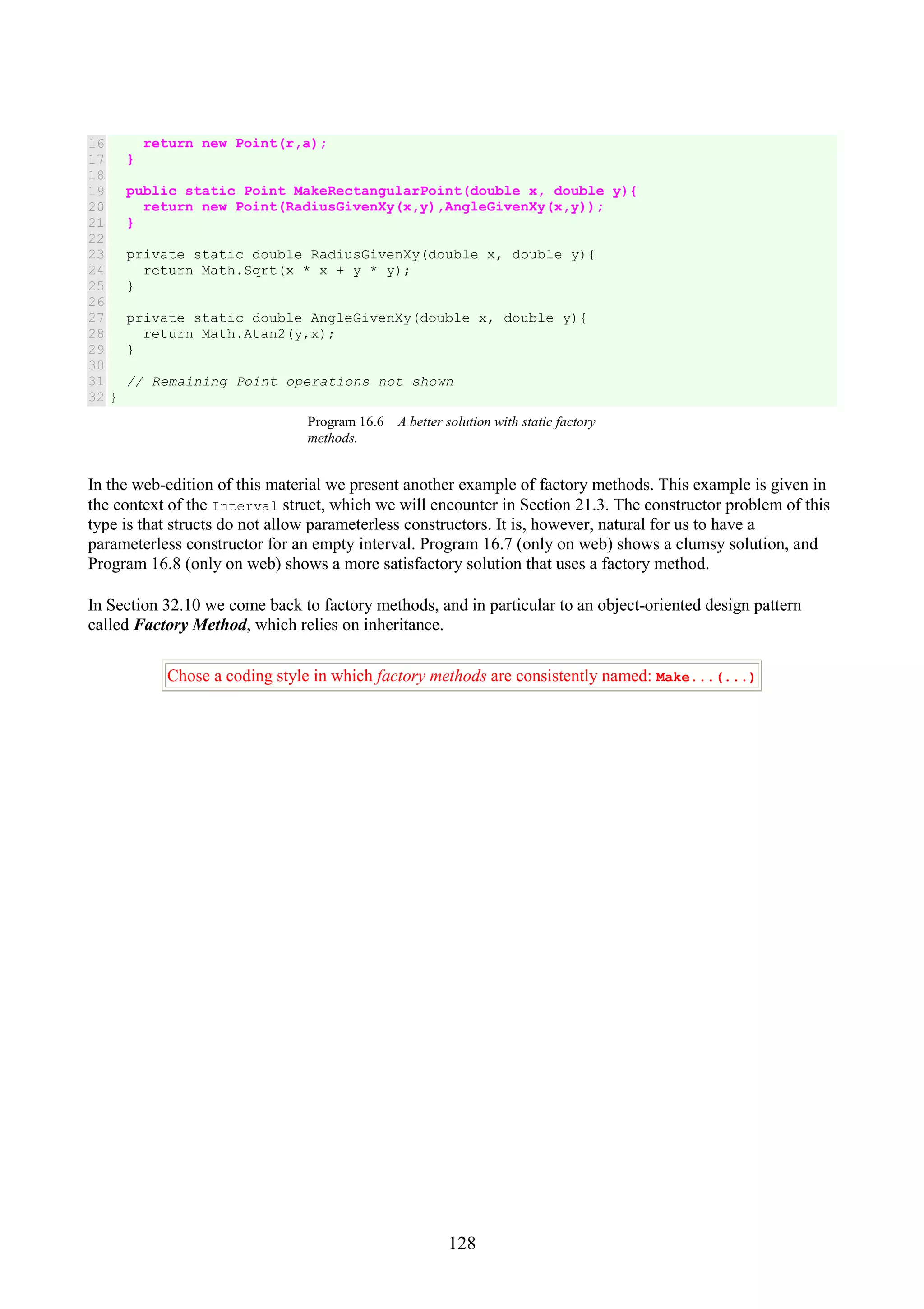 128 16 17 18 19 20 21 22 23 24 25 26 27 28 29 30 31 32 return new Point(r,a); } public static Point MakeRectangularPoint(double x, double y){ return new Point(RadiusGivenXy(x,y),AngleGivenXy(x,y)); } private static double RadiusGivenXy(double x, double y){ return Math.Sqrt(x * x + y * y); } private static double AngleGivenXy(double x, double y){ return Math.Atan2(y,x); } // Remaining Point operations not shown } Program 16.6 A better solution with static factory methods. In the web-edition of this material we present another example of factory methods. This example is given in the context of the Interval struct, which we will encounter in Section 21.3. The constructor problem of this type is that structs do not allow parameterless constructors. It is, however, natural for us to have a parameterless constructor for an empty interval. Program 16.7 (only on web) shows a clumsy solution, and Program 16.8 (only on web) shows a more satisfactory solution that uses a factory method. In Section 32.10 we come back to factory methods, and in particular to an object-oriented design pattern called Factory Method, which relies on inheritance. Chose a coding style in which factory methods are consistently named: Make...(...) 