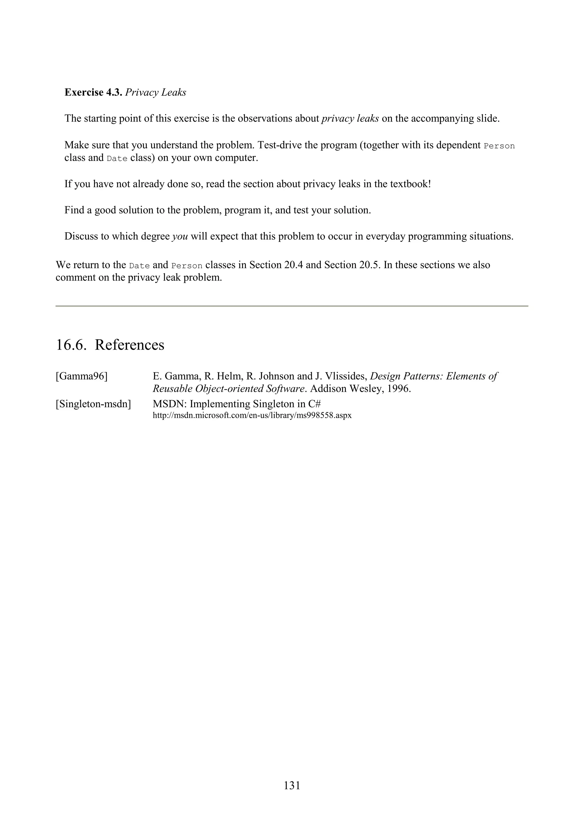 131 Exercise 4.3. Privacy Leaks The starting point of this exercise is the observations about privacy leaks on the accompanying slide. Make sure that you understand the problem. Test-drive the program (together with its dependent Person class and Date class) on your own computer. If you have not already done so, read the section about privacy leaks in the textbook! Find a good solution to the problem, program it, and test your solution. Discuss to which degree you will expect that this problem to occur in everyday programming situations. We return to the Date and Person classes in Section 20.4 and Section 20.5. In these sections we also comment on the privacy leak problem. 16.6. References [Gamma96] E. Gamma, R. Helm, R. Johnson and J. Vlissides, Design Patterns: Elements of Reusable Object-oriented Software. Addison Wesley, 1996. [Singleton-msdn] MSDN: Implementing Singleton in C# http://msdn.microsoft.com/en-us/library/ms998558.aspx 