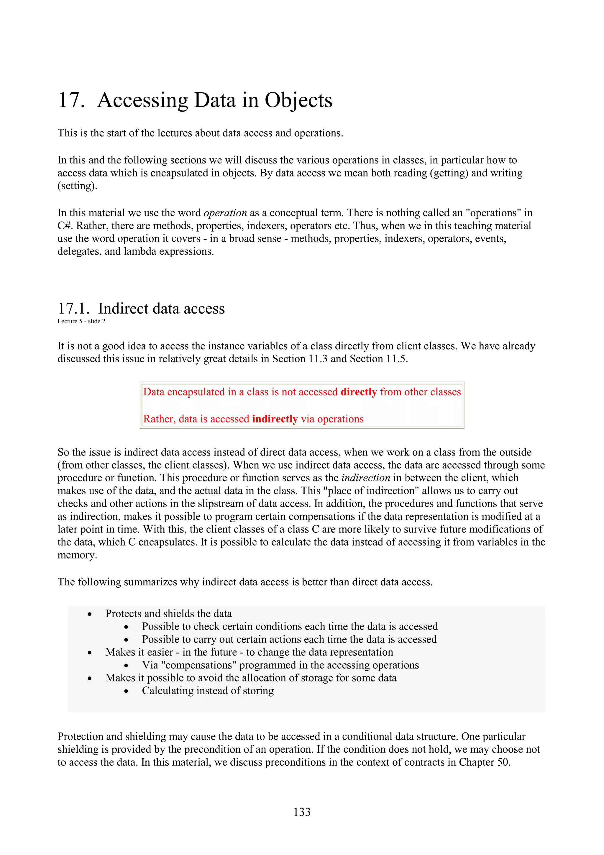 133 17. Accessing Data in Objects This is the start of the lectures about data access and operations. In this and the following sections we will discuss the various operations in classes, in particular how to access data which is encapsulated in objects. By data access we mean both reading (getting) and writing (setting). In this material we use the word operation as a conceptual term. There is nothing called an "operations" in C#. Rather, there are methods, properties, indexers, operators etc. Thus, when we in this teaching material use the word operation it covers - in a broad sense - methods, properties, indexers, operators, events, delegates, and lambda expressions. 17.1. Indirect data access Lecture 5 - slide 2 It is not a good idea to access the instance variables of a class directly from client classes. We have already discussed this issue in relatively great details in Section 11.3 and Section 11.5. Data encapsulated in a class is not accessed directly from other classes Rather, data is accessed indirectly via operations So the issue is indirect data access instead of direct data access, when we work on a class from the outside (from other classes, the client classes). When we use indirect data access, the data are accessed through some procedure or function. This procedure or function serves as the indirection in between the client, which makes use of the data, and the actual data in the class. This "place of indirection" allows us to carry out checks and other actions in the slipstream of data access. In addition, the procedures and functions that serve as indirection, makes it possible to program certain compensations if the data representation is modified at a later point in time. With this, the client classes of a class C are more likely to survive future modifications of the data, which C encapsulates. It is possible to calculate the data instead of accessing it from variables in the memory. The following summarizes why indirect data access is better than direct data access. • Protects and shields the data • Possible to check certain conditions each time the data is accessed • Possible to carry out certain actions each time the data is accessed • Makes it easier - in the future - to change the data representation • Via "compensations" programmed in the accessing operations • Makes it possible to avoid the allocation of storage for some data • Calculating instead of storing Protection and shielding may cause the data to be accessed in a conditional data structure. One particular shielding is provided by the precondition of an operation. If the condition does not hold, we may choose not to access the data. In this material, we discuss preconditions in the context of contracts in Chapter 50. 