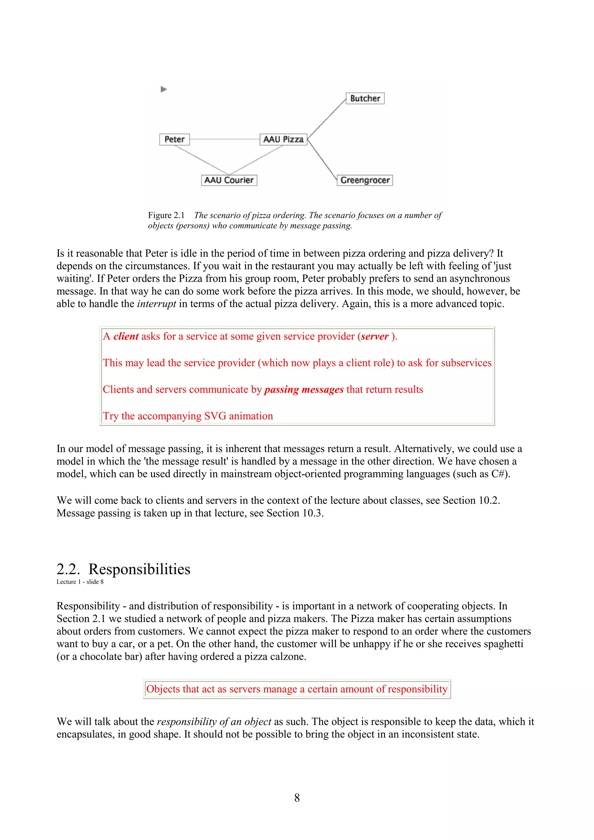 8 Figure 2.1 The scenario of pizza ordering. The scenario focuses on a number of objects (persons) who communicate by message passing. Is it reasonable that Peter is idle in the period of time in between pizza ordering and pizza delivery? It depends on the circumstances. If you wait in the restaurant you may actually be left with feeling of 'just waiting'. If Peter orders the Pizza from his group room, Peter probably prefers to send an asynchronous message. In that way he can do some work before the pizza arrives. In this mode, we should, however, be able to handle the interrupt in terms of the actual pizza delivery. Again, this is a more advanced topic. A client asks for a service at some given service provider (server ). This may lead the service provider (which now plays a client role) to ask for subservices Clients and servers communicate by passing messages that return results Try the accompanying SVG animation In our model of message passing, it is inherent that messages return a result. Alternatively, we could use a model in which the 'the message result' is handled by a message in the other direction. We have chosen a model, which can be used directly in mainstream object-oriented programming languages (such as C#). We will come back to clients and servers in the context of the lecture about classes, see Section 10.2. Message passing is taken up in that lecture, see Section 10.3. 2.2. Responsibilities Lecture 1 - slide 8 Responsibility - and distribution of responsibility - is important in a network of cooperating objects. In Section 2.1 we studied a network of people and pizza makers. The Pizza maker has certain assumptions about orders from customers. We cannot expect the pizza maker to respond to an order where the customers want to buy a car, or a pet. On the other hand, the customer will be unhappy if he or she receives spaghetti (or a chocolate bar) after having ordered a pizza calzone. Objects that act as servers manage a certain amount of responsibility We will talk about the responsibility of an object as such. The object is responsible to keep the data, which it encapsulates, in good shape. It should not be possible to bring the object in an inconsistent state. 