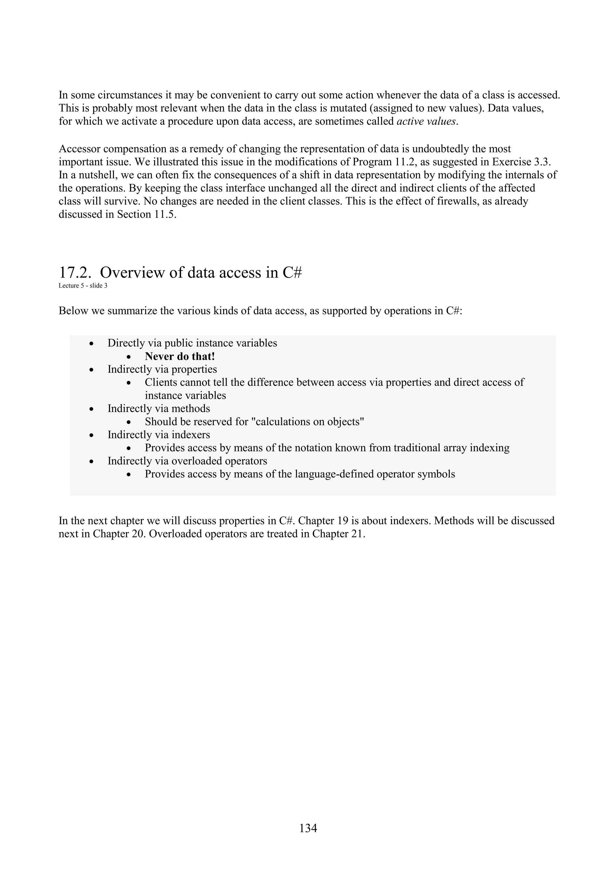 134 In some circumstances it may be convenient to carry out some action whenever the data of a class is accessed. This is probably most relevant when the data in the class is mutated (assigned to new values). Data values, for which we activate a procedure upon data access, are sometimes called active values. Accessor compensation as a remedy of changing the representation of data is undoubtedly the most important issue. We illustrated this issue in the modifications of Program 11.2, as suggested in Exercise 3.3. In a nutshell, we can often fix the consequences of a shift in data representation by modifying the internals of the operations. By keeping the class interface unchanged all the direct and indirect clients of the affected class will survive. No changes are needed in the client classes. This is the effect of firewalls, as already discussed in Section 11.5. 17.2. Overview of data access in C# Lecture 5 - slide 3 Below we summarize the various kinds of data access, as supported by operations in C#: • Directly via public instance variables • Never do that! • Indirectly via properties • Clients cannot tell the difference between access via properties and direct access of instance variables • Indirectly via methods • Should be reserved for "calculations on objects" • Indirectly via indexers • Provides access by means of the notation known from traditional array indexing • Indirectly via overloaded operators • Provides access by means of the language-defined operator symbols In the next chapter we will discuss properties in C#. Chapter 19 is about indexers. Methods will be discussed next in Chapter 20. Overloaded operators are treated in Chapter 21. 