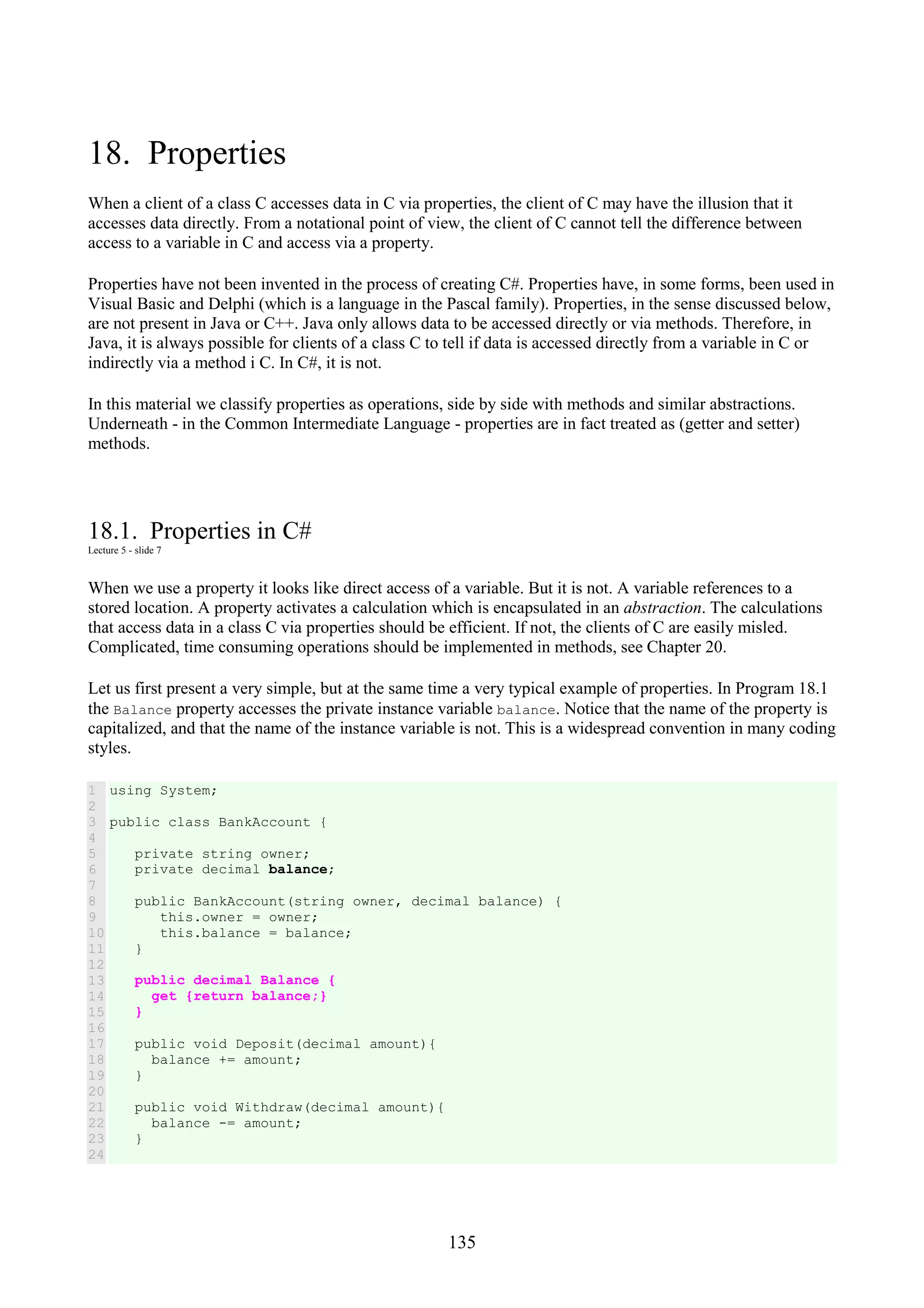 135 18. Properties When a client of a class C accesses data in C via properties, the client of C may have the illusion that it accesses data directly. From a notational point of view, the client of C cannot tell the difference between access to a variable in C and access via a property. Properties have not been invented in the process of creating C#. Properties have, in some forms, been used in Visual Basic and Delphi (which is a language in the Pascal family). Properties, in the sense discussed below, are not present in Java or C++. Java only allows data to be accessed directly or via methods. Therefore, in Java, it is always possible for clients of a class C to tell if data is accessed directly from a variable in C or indirectly via a method i C. In C#, it is not. In this material we classify properties as operations, side by side with methods and similar abstractions. Underneath - in the Common Intermediate Language - properties are in fact treated as (getter and setter) methods. 18.1. Properties in C# Lecture 5 - slide 7 When we use a property it looks like direct access of a variable. But it is not. A variable references to a stored location. A property activates a calculation which is encapsulated in an abstraction. The calculations that access data in a class C via properties should be efficient. If not, the clients of C are easily misled. Complicated, time consuming operations should be implemented in methods, see Chapter 20. Let us first present a very simple, but at the same time a very typical example of properties. In Program 18.1 the Balance property accesses the private instance variable balance. Notice that the name of the property is capitalized, and that the name of the instance variable is not. This is a widespread convention in many coding styles. 1 2 3 4 5 6 7 8 9 10 11 12 13 14 15 16 17 18 19 20 21 22 23 24 using System; public class BankAccount { private string owner; private decimal balance; public BankAccount(string owner, decimal balance) { this.owner = owner; this.balance = balance; } public decimal Balance { get {return balance;} } public void Deposit(decimal amount){ balance += amount; } public void Withdraw(decimal amount){ balance -= amount; } 